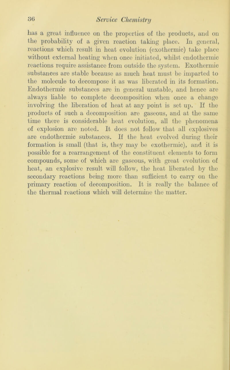 lias a great iiiilueiice on the properties of the products, and on the probability of a given reaction taking place. In general, reactions which result in heat evolution (exothermic) take place without external heating when once initiated, whilst endothermic reactions require assistance from outside the system. Exothermic substances are stable because as much heat must be imparted to the molecule to decompose it as was liberated in its formation. Endothermic substances are in general unstable, and hence are always liable to complete decomposition when once a change involving the liberation of heat at any point is set up. If the })i'oducts of such a decomposition are gaseous, and at the same time there is considerable heat evolution, all the phenomena of explosion are noted. It does not follow that all explosives are endothermic substances. If the heat evolved during their formation is small (that is, they may be exothermic), and it is possible for a rearrangement of the constituent elements to form compounds, some of which are gaseous, with great evolution of heat, an explosive result will follow, the heat liberated by the secondary reactions being more than sufficient to carry on the primary reaction of decomposition. It is really the balance of the thermal reactions which will determine the matter.