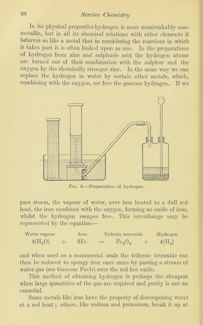 •^8 Sendee Chemistry In its physical properties hj^drogen is most unmistakably non- metallic, but in all its chemical relations with other elements it behaves so like a metal that in considering the reactions in which it takes part it is often looked upon as one. In the preparations of hydrogen from zinc and sulphuric acid the hydrogen atoms are turned out of their combination with the sulphur and the I>y Ike chemically stronger zinc. In -the same waj'' we can replace the hydrogen in water by certain other metals, which, combining with the oxygen, set free the gaseous hydrogen. If we pass steam, the vapour of water, over iron heated to a dull red heat, the iron combines with the oxygen, forming an oxide of iron, whilst tlie hydrogen escapes free. This interchange may be I’opresent.ed by the equation— Wa,tor vapour Iron Triferric telroxido Hydrogen 4(H20) + 3Fe = FegO^ + 4(Ho) and when used on a commercial scale the triferric tetroxide can then be reduced to spongj- iron once more by passmg a stream of water gas (see Gaseous Fuels) over the red hot oxide. This method of obtaining li3'drogen is perhaps the cheapest when large quantities of the gas are required and purit}^ is not an essential. Some metals like iron have the propert}^ of decomposing water at a red heat; others, like sodium and potassium, break it up at