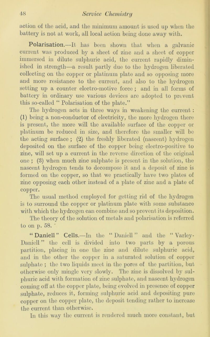action of the acid, and the inininiuin amount is used up when the battery is not at work, all local action being done away with. Polarisation.—It has been shown that when a galvanic current was produced by a sheet of zinc and a sheet of copper immersed in dilute sulphuric acid, the current rapidly dimin- ished in strength—a result partly due to the hydrogen liberated collecting on the copper or platinum plate and so opposing more and more resistance to the current, and also to the hydrogen setting up a counter electro-motive force ; and in all forms of battery in ordinary use various devices are adopted to prevent this so-called “ Polarisation of the plate.” The hydrogen acts in three ways in weakening the current : (1) being a non-conductor of electricity, the more hydrogen there is present, the more will the available surface of the copper or platinum be reduced in size, and therefore the smaller will be the acting surface ; (2) the freshly liberated (nascent) hydrogen deposited on the surface of the copper being electro-positive to zinc, will set up a current in the reverse direction of the original one ; (3) when much zinc sulphate is present in the solution, the nascent hydrogen tends to decompose it and a deposit of zinc is formed on the copper, so that we practically have two plates of zmc opposing each other instead of a plate of zinc and a plate of copper. The usual method employed for getting rid of the hydrogen is to surround the copper or platinum plate with some substance with which the hydrogen can combine and so prevent its deposition. The theory of the solution of metals and polarisation is referred to on p. 58. “ Daniell ” Cells.—In the “ Daiiiell ” and the “ VaiTey- Daniell ” the cell is divided into two parts by a porous partition, placing in one the zinc and dilute sulphuric acid, and in the other the copper in a saturated solution of copper sulphate ; the two liquids meet in the pores of the partition, but otherwise oidy mingle very slowl}^ The zinc is dissolved by sul- phuric acid with formation of zinc sulphate, and nascent hydrogen coming off at the copper plate, being evolved in presence of copper sulphate, reduces it, forming sulphuric acid and depositing pure copper on the copper plate, the deposit tending rather to increase the current than otherwise. Ill this way the current is rendered much more constant, but