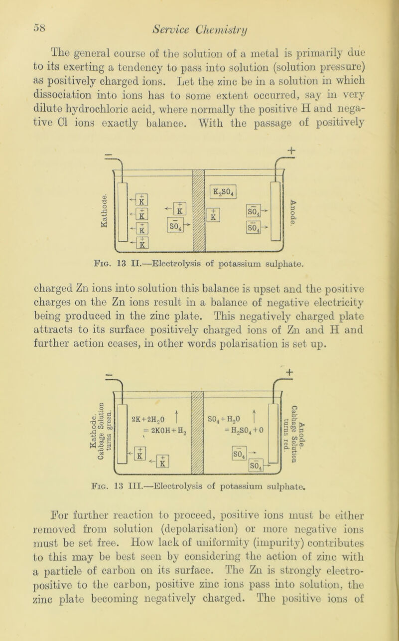 The general course of the solution of a metal is primarily due to its exerting a tendency to pass into solution (solution pressure) as positively charged ions. Let the zinc be in a solution in which dissociation into ions has to some extent occurred, say in very dilute hydrochloric acid, where normally the positive H and nega- tive Cl ions exactly balance. With the passage of positively + Fig. 13 II.—^Electrolysis of potassium sulphate. charged Zn ions into solution this balance is upset and the positive charges on the Zn ions result in a balance of negative electricity being produced in the zinc plate. This negatively charged plate attracts to its surface positively charged ions of Zn and H and further action ceases, in other words polarisation is set up. Fig. 13 111.—Eloctrolj'^sis of potassium suliiliate. For further reaction to proceed, positive ions must be either removed from solution (depolarisation) or more negative ions must be set free. How lack of uniformity (impurity) contributes to this may be best seen by considering the action of zhic with a particle of carbon on its surface. The Zn is strongly electro- positive to the carbon, positive zhic ions pass into solution, the zinc plate becoming negatively charged. The positive ions of