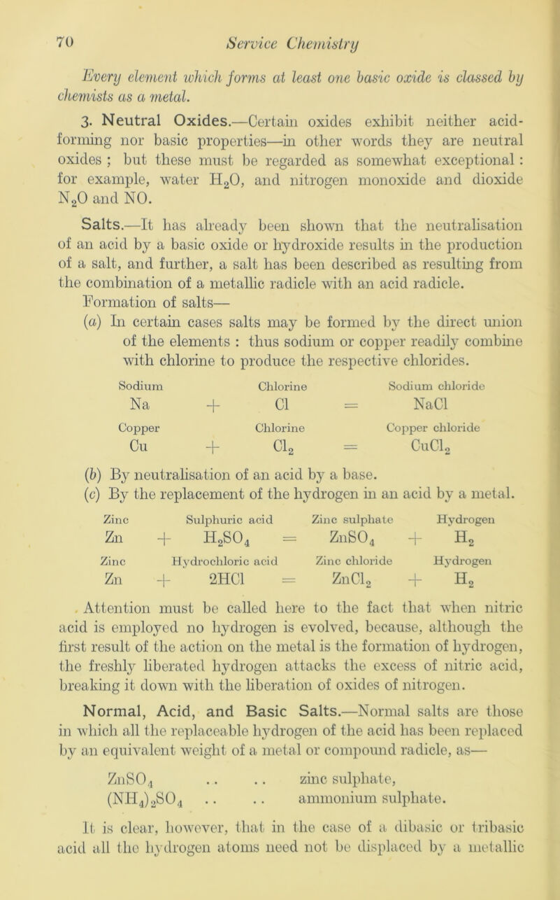 Every element which forms at least one basic oxide is classed by chemists as a metal. 3. Neutral Oxides.—Certain oxides exhibit neither acid- forming nor basic properties—m other words they are neutral oxides ; but these must be regarded as somewhat exceptional: for example, water HgO, and nitrogen monoxide and dioxide NgO and NO. Salts.—It has already been shown that the neutralisation of an acid by a basic oxide or hydroxide results in the production of a salt, and further, a salt has been described as resulting from the combination of a metallic radicle with an acid radicle. Formation of salts— {a) In certam cases salts may be formed by the direct miion of the elements : thus sodium or copper readily combine with chlorine to produce the respective chlorides. Sodium Chlorine Sodium chloride Na 4 Cl - - NaCl Copper Chlorine Copper chloride Cu 4“ CI2 = CuClo (6) By neutrahsation of an acid by a base. (c) By the replacement of the hydrogen in an acid by a metal. Zinc Sulphuric acid Zinc sulphate Hydrogen Zn 4- H2SO4 = Z11SO4 H2 Zinc Hydrochloric acid Zinc chloride Hydrogen Zn H- 2HC1 = ZnClg 4- H2 . Attention must be called here to the fact that when nitric acid is employed no hydrogen is evolved, because, although the first result of the action on the metal is the formation of hydrogen, the freshly liberated hydrogen attacks the excess of nitric acid, breaking it down with the liberation of oxides of nitrogen. Normal, Acid, and Basic Salts.—Normal salts are those in which all the replaceable hydrogen of the acid has been replaced by an equivalent weight of a metal or compound radicle, as— Z11SO4 .. .. zinc sulphate, (NH4)2S04 .. .. ammonium sulphate. It is clear, however, that in the case of a. dibasic or tilbasic acid all the liydrogen atoms need not be displaced by a metallic