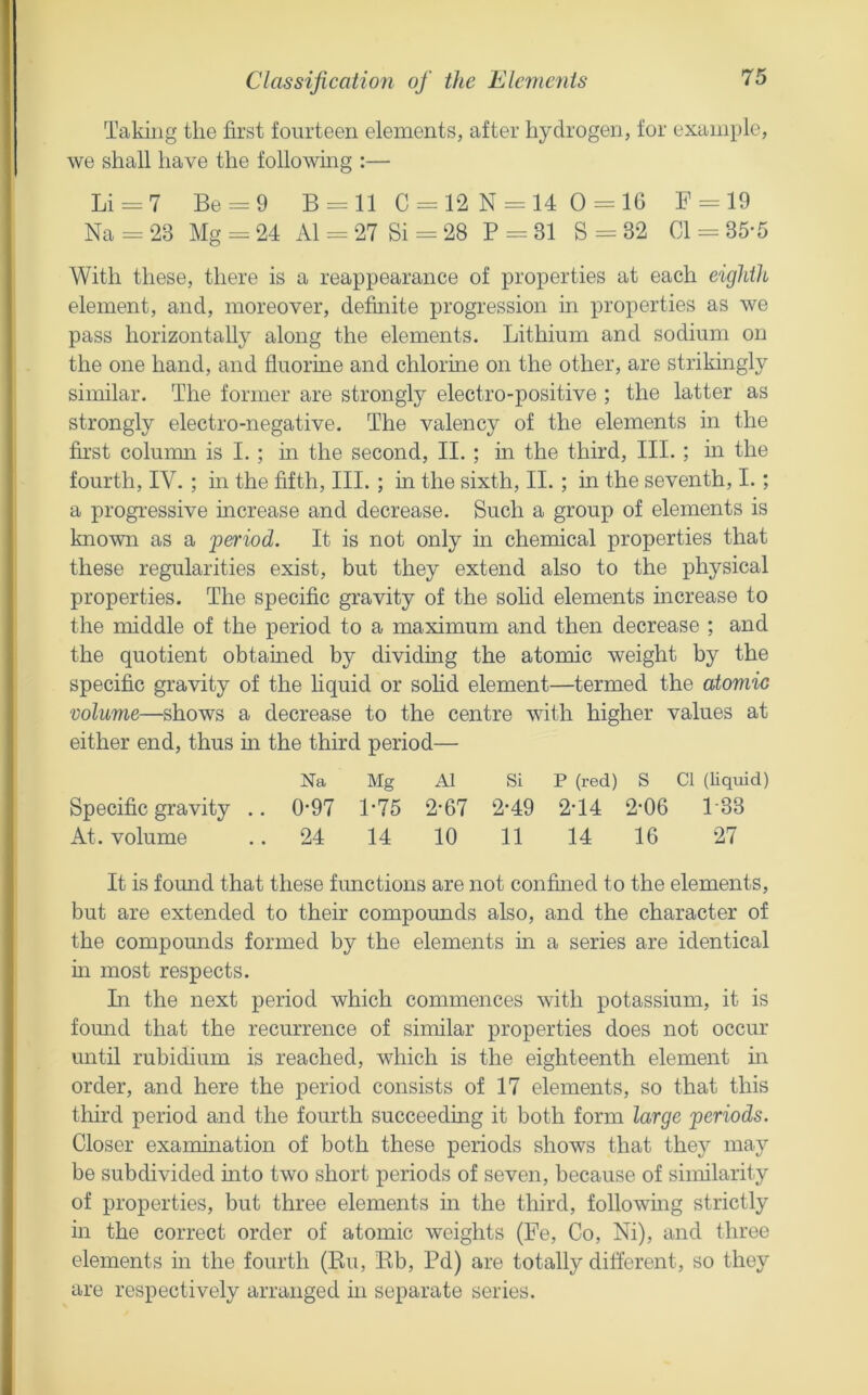 Classification of the Elcme^its Taking the first fourteen elements, after hydrogen, for example, we shall have the following :— Li = 7 Be = 9 B = ll C = 12 N-14 0 = 16 F = 19 Na = 23 Mg = 24 A1 = 27 Si = 28 P = 31 S = 32 Cl = 35-5 With these, there is a reappearance of properties at each eightlb element, and, moreover, definite progression in properties as we pass horizontally along the elements. Lithium and sodium on the one hand, and fluorine and chlorine on the other, are strikingly similar. The former are strongly electro-positive ; the latter as strongly electro-negative. The valency of the elements in the first colunm is I. ; m the second, II. ; in the third. III. ; in the fourth, IV. ; m the fifth. III. ; in the sixth, II. ; in the seventh, I.; a progi’essive increase and decrease. Such a group of elements is known as a period. It is not only in chemical properties that these regularities exist, but they extend also to the physical properties. The specific gravity of the solid elements increase to the middle of the period to a maximum and then decrease ; and the quotient obtained by dividing the atomic weight by the specific gravity of the hquid or sohd element—termed the atomic volume—shows a decrease to the centre with higher values at either end, thus m the third period— Na Mg A1 Si P (red) S Cl (Uquid) Specific gravity .. 0’97 P75 2‘67 2*49 2-14 2’06 133 At. volume .. 24 14 10 11 14 16 27 It is found that these functions are not confined to the elements, but are extended to their compounds also, and the character of the compounds formed by the elements in a series are identical m most respects. Li the next period which commences with potassium, it is foimd that the recurrence of similar properties does not occur until rubidium is reached, which is the eighteenth element m order, and here the period consists of 17 elements, so that this third period and the fourth succeeding it both form large periods. Closer examination of both these periods shows that they may be subdivided into two short periods of seven, because of similarity of properties, but three elements in the third, following strictly in the correct order of atomic weights (Fe, Co, Ni), and three elements in the fourth (Ru, Rb, Pd) are totally different, so they are respectively arranged in separate series.