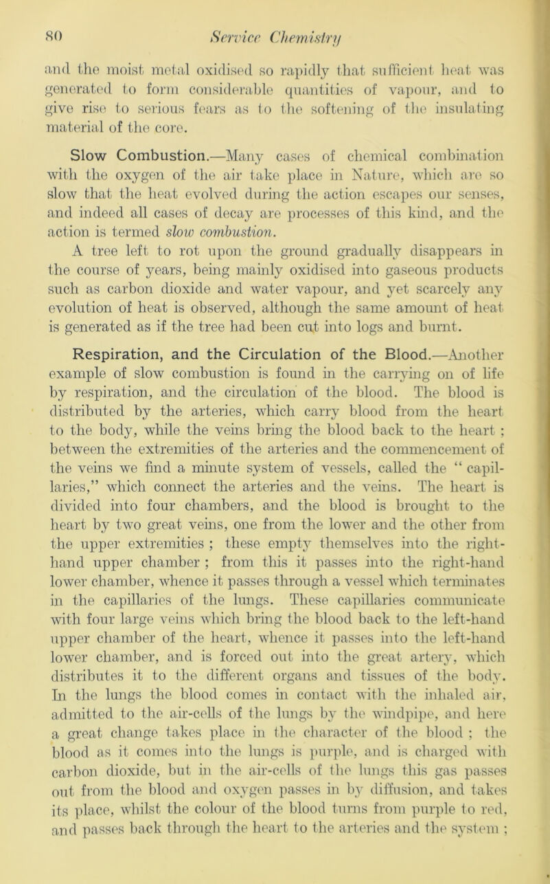 and the moist metal oxidised so rapidly that snfdcienli heat was j>;enerated l-o form considei'able quantities of vapour, and to give rise to serious hairs as to the softeiiing of the insulating material of the coi’e. Slow Combustion.—Many cases of chemical combination with the oxygen of the air take place in Natui’e, wliich are so slow that the heat evolved during the action escapes our senses, and indeed all cases of decay are processes of this kind, and the action is termed sloio combustio7i. A tree left to rot upon the ground gradually disappears in the course of years, being mainly oxidised into gaseous products such as carbon dioxide and water vapour, and }^et scarcely any evolution of heat is observed, although the same amomit of heat is generated as if the tree had been cut into logs and burnt. Respiration, and the Circulation of the Blood.—Ajiother example of slow combustion is found in the canying on of life by respiration, and the circulation of the blood. The blood is distributed by the arteries, which carry blood from the heart to the body, while the veins bring the blood back to the heart ; between the extremities of the arteries and the commencement of the veins we find a minute system of vessels, called the “ capil- laries,” which connect the arteries and the veins. The heart is divided into four chambers, and the blood is brought to the heart by two great veins, one from the lower and the other from the upper extremities ; these empty themselves into the right- hand upper chamber ; from this it passes into the right-hand lower chamber, whence it passes through a vessel which terminates in the capillaries of the lungs. These capillaries communicate with four large veins which bring the blood back to the left-hand upper chamber of the heart, whence it passes into the left-hand lower chamber, and is forced out into the great arteiy, which distributes it to the different organs and tissues of the body. In the lungs the blood comes in contact with the inhaled aii\ admitted to the air-ceUs of the lungs by tlu' windpi])e, and here a great change takes place in the character of the blood : the blood as it comes into the lungs is purjde, and is charged with carbon dioxide, but in the air-cells of the lungs this gas passes out from the blood and oxygen passes in b_y dilfusion, and takes its place, whilst the colour of the blood turns from purple to red, and passes back through the heart to the arteries and the system ;