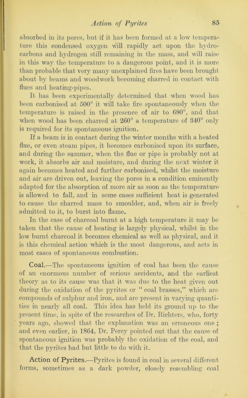 absorbed in its pores, but if it has been formed at a low tempera- tnre this condensed oxygen rapidly act upon the hydro- carbons and hydrogen still remaining in the mass, and will raise in this way the temperature to a dangerous point, and it is more than probable that very many unexplained fires have been brought about by beams and woodwork becoming charred in contact with flues and heatmg-pipes. It has been experimentally determined that when wood has been carbonised at 500° it will take fire spontaneously when the temperature is raised in the presence of air to 680°, and that when wood has been charred at 260° a temperature of 340° only is required for its spontaneous ignition. If a beam is in contact during the winter months with a heated flue, or even steam pipes, it becomes carbonised upon its surface, and during the summer, when the flue or pipe is probably not at work, it absorbs air and moisture, and during the next winter it again becomes heated and further carbonised, whilst the moisture and air are driven out, leaving the pores in a condition eminently adapted for the absorption of more air as soon as the temperature is allowed to fall, and in some cases suflicient heat is generated to cause the charred mass to smoulder, and, when air is freely admitted to it, to burst into flame. In the case of charcoal burnt at a high temperature it may be taken that the cause of heating is largely physical, whilst in the low burnt charcoal it becomes chemical as well as plyysical, and it is this chemical action which is the most dangerous, and acts in most cases of spontaneous combustion. Coal,—The spontaneous ignition of coal has been the cause of an enormous number of serious accidents, and the earhest theorv as to its cause was that it was due to the heat given out during the oxidation of the pyrites or “ coal brasses,” which are compounds of sulphur and iron, and are present m varying quanti- ties in nearly all coal. This idea has held its ground up to Ihe present time, in spite of the researches of Dr, Eichters, who, forty years ago, showed that the explanation was an eia’oneous one ; and even earher, m 1864, Dr, Percy pointed out that the cause of spontaneous ignition was probably the oxidation of the coal, and that the pyrites had but little to do with it. Action of Pyrites,—Pyrites is found in coal in several different forms, sometimes as a dark powder, closely resembluig coal