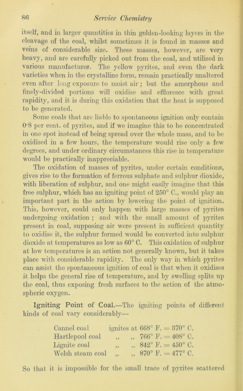 itself, and in larger quantities in thin golden-looking layers in the cleavage of the coal, whilst sometimes it is found in masses and veins of considerable size. These masses, however, are very heavy, and are carefully picked out from the coal, and utilised in various manufactures. The yellow pyrites, and even the dark varieties when in the crystalline form, remain practically unaltered even after long exposure to moist air ; but the amorphous and finely-divided portions will oxidise and effloresce with great rapidity, and it is during this oxidation that the heat is supposed to be generated. Some coals that are lial)le to spontaneous ignition only contaui 0-8 per cent, of pyrites, and if we imagine this to be concentrated in one spot instead of being spread over the whole mass, and to be oxidised in a few hours, the temperature would rise only a few degrees, and under ordinary circumstances this rise in temperature would be practically inappreciable. The oxidation of masses of pyrites, under certam conditions, gives rise to the formation of ferrous sulphate and sulphur dioxide, with liberation of sulphur, and one might easily imagine that this free sulphur, which has an igniting point of 250° C., would play an important part in the action hy lowering the point of ignition. This, however, could only happen with large masses of pyrites undergoing oxidation ; and with the small amount of pyrites present in coal, supposmg air were present in sufficient quantity to oxidise it, the sulphur formed would be converted into sulphur dioxide at temperatures as low as 60° C. This oxidation of sulphur at low temperatures is an action not generally known, but it takes place witli considerable rapidity. The only way in which pyrites can assist the spontaneous ignition of coal is that when it oxidises it helps the general rise of temperature, and by swelling splits up the coal, thus exposing fresh surfaces to the action of the atmo- spheric oxygen. Igniting Point of Coal.—The igniting points of different kinds of coal varv considerablv— Cannel coal ignites at 668° F. = 370° C. Hartlepool coal ,, ,, 766° F. = 408° C. Lignite coal ,, ,, 842° F. == 450° C. Welsh steam coal ,, ,, 870° F. = 477° C. So that it is impossible for the small trace of pyrites scattered