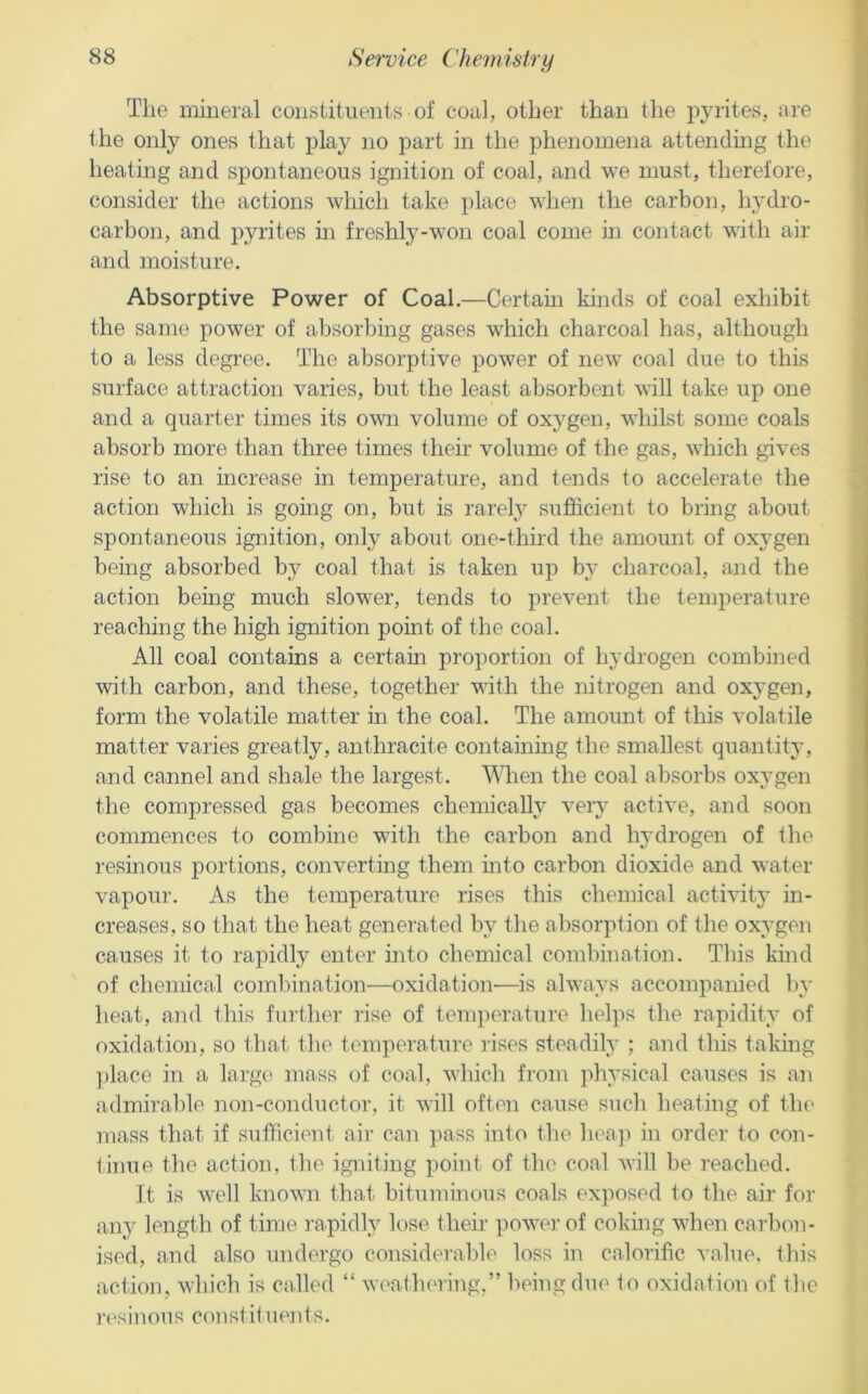 The mineral constituents of coal, other than the i:>yrites, ere the only ones that pla}^ no part in the phenomena attendmg the heating and spontaneous ignition of coal, and we must, therefore, consider the actions which take place when the carbon, hydro- carbon, and pyrites in freshly-won coal come in contact with air and moisture. Absorptive Power of Coal.—Certam kinds of coal exhibit the same power of absorbing gases which charcoal has, although to a less degree. The absorptive power of new coal due to this surface attraction varies, but the least absorbent will take up one and a quarter times its omi volume of oxygen, whilst some coals absorb more than three times their volume of the gas, which gives rise to an increase in temperature, and tends to accelerate the action which is going on, but is rarelj^ sufficient to bring about spontaneous ignition, only about one-third the amount of oxygen being absorbed by coal that is taken up by charcoal, and the action being much slower, tends to prevent the temperature reaching the high ignition point of the coal. All coal contains a certain proportion of hydrogen combined with carbon, and these, together with the nitrogen and oxygen, form the volatile matter in the coal. The amount of this volatile matter varies greatly, anthracite containing the smallest quantity, and cannel and shale the largest. A^Tren the coal absorbs oxygen the compressed gas becomes chemically very active, and soon commences to combine with the carbon and hydrogen of the resinous portions, converting them into carbon dioxide and water vapour. As the temperature rises this chemical activity in- creases, so that the heat generated by the absorption of the oxygen causes it to rapidly enter into chemical combination. This kind of chemical combination—oxidation—is always accompanied Ity heat, and this further rise of tenq^erature helps the rapidity of oxidation, so that the temperature lises steadily ; and this taking ]jlace in a large mass of coal, which finm physical causes is an admirable non-conductor, it will often cause such heating of tlu' mass that if sufficient air can pass into the liea]) in order to con- tinue the action, the igniting point of the coal will be reached. It is well knovn that bituminous coals exjiosed to the air for any length of time i-apidly lose their power of coking when carbon- ised, and also undergo considerable loss in calorific value, this action, which is called “ weathering.” being due to oxidation of the resinous constituents.