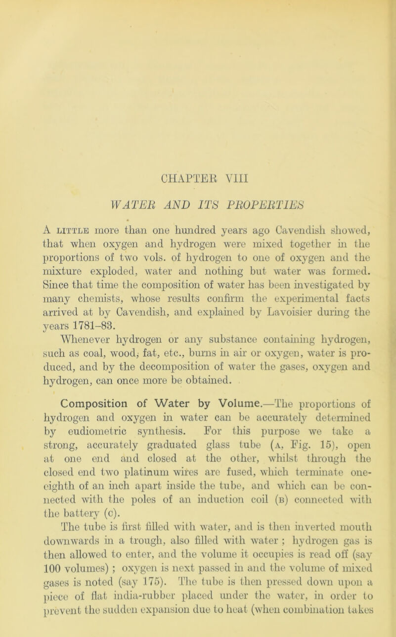 CHAPTEK VllI WATER AND ITS PROPERTIES A LITTLE more than one hundred years ago Cavendish showed, that when oxygen and hydrogen were mixed together hi the proportions of two vols. of hydrogen to one of oxygen and the mixture exploded, water and nothmg but water was formed. Since that time the composition of water has been mvestigated by many chemists, whose results confirm the experimental facts arrived at by Cavendish, and exiilamed by Lavoisier during the years 1781-83. Wlrenever hydrogen or any substance containing hydrogen, such as coal, woodj fat, etc., burns in air or oxygen, water is pro- duced, and by the decomposition of water the gases, oxygen and hydrogen, can once more be obtained. Composition of Water by Volume.—The proportions of hydrogen and oxygen m water can be accurately determined by eudionietric synthesis. For this purpose we take a strong, accurately graduated glass tube (a. Fig. 15), open at one end and closed at the other, whilst through the closed end two platinum wires are fused, which terminate one- eighth of an mch apart inside the tube, and which can be con- nected with the poles of an induction coil (b) connected with the battery (c). The tube is lirst Idled with water, and is then inverted mouth downwards in a trough, also filled with water ; hydrogen gas is then allowed to enter, and the volume it occupies is read off (say 100 volumes) ; oxygen is next passed in and the volume of mixed gases is noted (say 175). Tlie tube is then pressed down upon a ])iece of flat india-rubber placed under the water, in order to prevent the sudden expansion due to heat (when combinalion takes