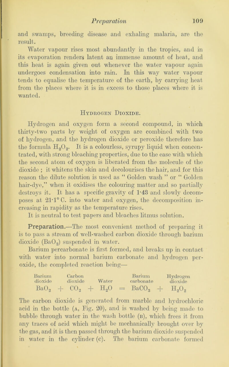 and swamps, breeding disease and exhaling malaria, are the result. Water vapour rises most abundantly in the tropics, and in its evaporation renders latent an immense amount of heat, and this heat is again given out whenever the water vapour again undergoes condensation into rain. In this way water vapour tends to equalise the temperature of the earth, by carrying heat from the places where it is in excess to those places where it is wanted. Hydeogen Dioxide. Hydrogen and oxygen form a second compound, in which thirty-tw’o parts by weight of oxygen are combined with two of hydrogen, and the hydrogen dioxide or peroxide therefore has the formula HgOa- It is a colourless, syrupy liquid when concen- trated, with strong bleaching properties, due to the ease with which the second atom of oxygen is liberated from the molecule of the dioxide ; it whitens the skin and decolourises the hair, and for this reason the dilute solution is used as “ Golden wash ” or “ Golden hair-dye,” when it oxidises the colouring matter and so partially destroys it. It has a specific gravity of 1-43 and slowly decom- poses at 21‘1°C. into water and oxygen, the decomposition in- creasing in rapidity as the temperature rises. It is neutral to test papers and bleaches litmus solution. Preparation.—The most convenient method of preparing it is to pass a stream of well-washed carbon dioxide through barium dioxide (BaOa) suspended in water. Barium percarbonate is first formed, and breaks up in contact with water into normal barium carbonate and hydrogen pei'- oxide, the completed reaction being— Barium Carbon Barium Hydrogen dioxide dioxide Water carbonate dioxide BaOo + COo + H2O = BaCOg -f HoOo The carbon dioxide is generated from marble and hydrochloric acid in the bottle (a. Fig. 20), and is washed by being made to Inibble through water in the wash bottle (b), which frees it from any traces of acid which might be mechanically brought over bj^ the gas, and it is then passed through the barium dioxide suspended in water in the cylinder (c). The barium carbonate formed