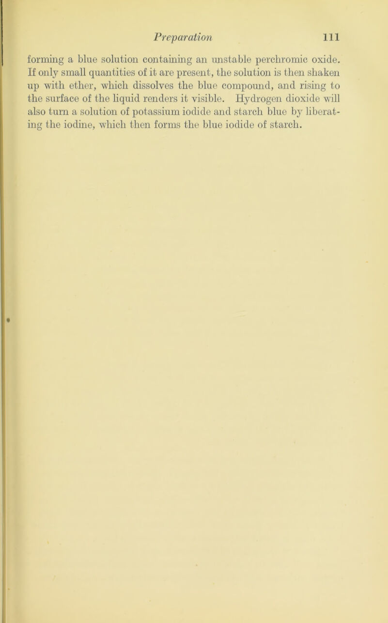 forming a blue solution containing an unstable perchromic oxide. If only small quantities of it are present, the solution is then shaken up with ether, which dissolves the blue compound, and rising to the surface of the liquid renders it visible. Hydrogen dioxide will also turn a solution of potassium iodide and starch blue by liberat- ing the iodine, which then forms the blue iodide of starch.
