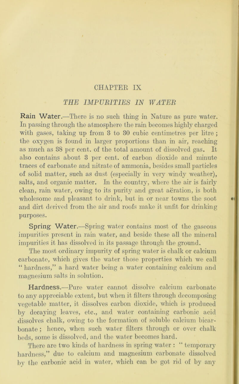 CHAPTER IX THE IMPUBITIES IN WATER Rain Water.—There is no such thing in Nature as pure water. In passing through the atmosphere the rain becomes highly charged with gases, taking up from 3 to 30 cubic centimetres per litre ; the oxygen is found in larger proportions than in air, reaching as much as 38 per cent, of the total amount of dissolved gas. It also contains about 3 per cent, of carbon dioxide and minute traces of carbonate and nitrate of ammonia, besides small particles of solid matter, such as dust (especially in very windy weather), salts, and organic matter. Li the countiy, where the air is fairly clean, rain water, owing to its purity and great aeration, is both wholesome and pleasant to drink, but in or near tovus the soot and dirt derived from the air and roofs make it unfit for drinking purposes. Spring Water.—Spring water contains most of the gaseous impurities present in rain water, and beside these all the mineral impurities it has dissolved in its passage through the ground. The most ordinary im]iurity of spring water is chalk or calcium carbonate, which gives the water those properties which we call “ hardness,” a hard water being a water containing calcium and magnesium salts in solution. Hardness.—Pure water cannot dissolve calcium carbonate to any appreciable extent, but when it filters through decomposing vegetable matter, it dissolves carbon dioxide, which is produced by decaying leaves, etc., and water containing carbonic acid dissolves chalk, owing to the formation of soluble calcium bicar- bonate ; lienee, when such water filters through or over chalk beds, some is dissolved, and the water becomes hard. There are two kinds of hardness in spring water ; “ temporary hardness,” due to calcium and magnesium carbonate dissolved by the carbonic acid in water, which can be got I’id of by any