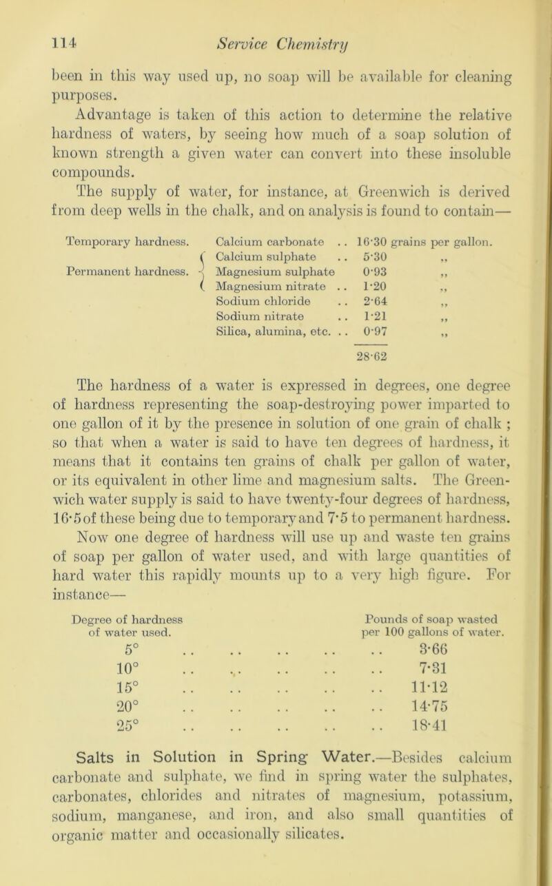 been in this way used nj), ]io soap will be available for cleaning purposes. Advantage is taken of this action to determine the relative hardness of waters, by seeing how much of a soap solution of known strength a given water can convei't into these insoluble compounds. The supply of water, for instance, at Greenwich is derived from deep wells in the chalk, and on analysis is found to contain— Temporary hardness. Calcium carbonate . . 16’30 grains per gallon. ( Calcium sulphate . . 5‘30 Permanent hardness. Magnesium sulphate 0'93 ,, Magnesium nitrate .. 1-20 Sodium chloride 2-64 Sodium nitrate 1-21 Silica, alumina, etc. .. 0-97 28-62 The hardness of a water is expressed in degrees, one degree of hardjiess representing the soap-destro^dng power imparted to one gallon of it by the presence in solution of one grain of chalk ; so that when a water is said to have ten degrees of hardness, it means that it contains ten grains of chalk per gallon of water, or its equivalent in other lime and magnesium salts. The Green- wich water supply is said to have twenty-four degrees of hardness, lG‘5of these being due to temporary and 7‘5 to permanent hardness. Now one degree of hardness will use up and waste ten grains of soap per gallon of water used, and with large quantities of hard water this rapidly mounts up to a veiy high figure. For instance— Pounds of soap wasted per 100 gallons of water. 3*66 7-31 11-12 14-75 18-41 Salts in Solution in Spring Water.—Besides calcium carbonate and sulphate, we find in si)ring water the sulphates, carbonates, chlorides and nitrates of magnesium, potassium, sodium, manganese, and iron, and also small quantities of organic matter and occasionally silicates. Degree of hardness of water used. 5° 10° 15° 20° 25°