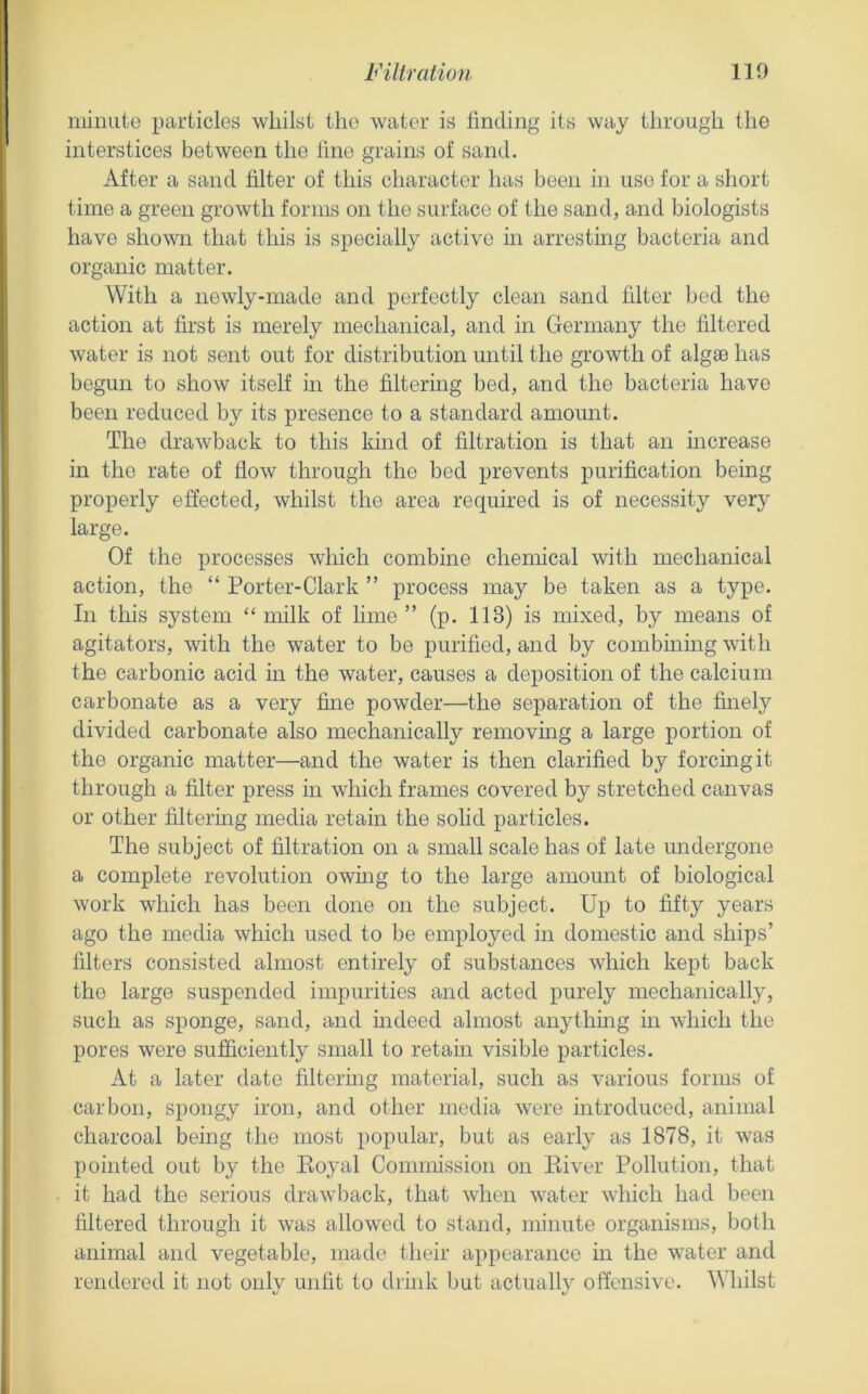 minuto iuirticles whilst the water is finding its way through the interstices between the fine grains of sand. After a sand filter of this character has been in use for a short time a green growth forms on the surface of the sand, and biologists have shown that this is specially active in arresting bacteria and organic matter. With a newly-made and perfectly clean sand filter bed the action at first is merely mechanical, and in Germany the filtered water is not sent out for distribution until the growth of algae has begun to show itself in the filtering bed, and the bacteria have been reduced by its presence to a standard amount. The drawback to this kind of filtration is that an increase in the rate of flow through the bed prevents purification being properly effected, whilst the area required is of necessity very large. Of the processes which combine chemical with mechanical action, the “ Porter-Clark ” process may be taken as a type. In this system “milk of lime” (p. 113) is mixed, by means of agitators, with the water to be purified, and by combining with the carbonic acid in the water, causes a deposition of the calcium carbonate as a very fine powder—the separation of the finely divided carbonate also mechanically removing a large portion of the organic matter—and the water is then clarified by forcing it through a filter press in which frames covered by stretched canvas or other filtermg media retain the solid particles. The subject of filtration on a small scale has of late undergone a complete revolution owmg to the large amount of biological work which has been done on the subject. Up to fifty years ago the media which used to be employed in domestic and ships’ filters consisted almost entirely of substances which kept back the large suspended impurities and acted purely mechanically, such as sponge, sand, and indeed almost anything in which the pores were sufiiciently small to retain visible particles. At a later date filtering material, such as various forms of carbon, spongy iron, and other media were introduced, animal charcoal being the most popular, but as early as 1878, it was pointed out by the Koyal Commission on Eiver Pollution, that it had the serious drawback, that when water which had been filtered through it was allowed to stand, minute organisms, both animal and vegetable, made their appearance in the water and rendered it not only unfit to drink but actually offensive. hilst