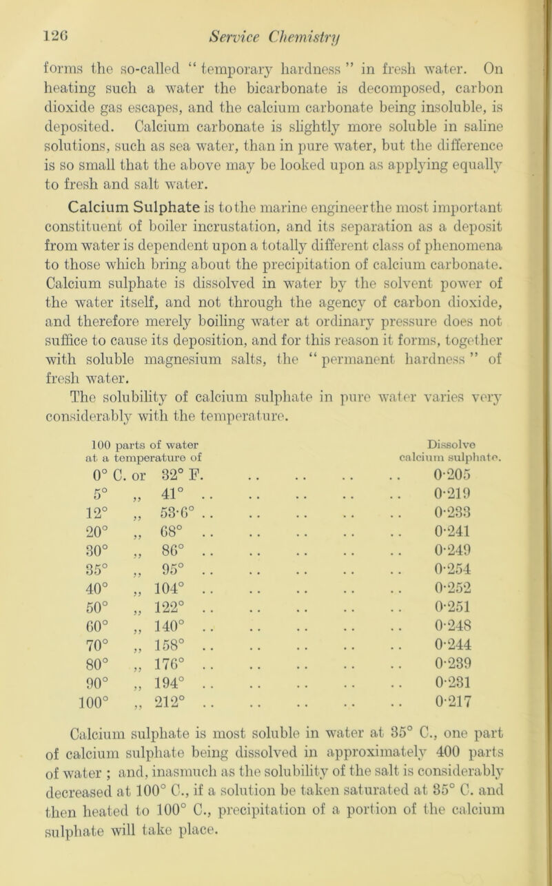 foi'ms the so-called “ temporary hardness ” in fresh water. On heating such a water the bicarbonate is decomposed, carbon dioxide gas escapes, and the calcium carbonate being insoluble, is deposited. Calcium carbonate is slightly more soluble in saline solutions, such as sea water, than in pure water, but the difference is so small that the above may be looked upon as applying equally to fresh and salt water. Calcium Sulphate is to the marine engineer the most important constituent of boiler incrustation, and its separation as a deposit from water is dependent upon a totally different class of phenomena to those which bring about the precipitation of calcium carbonate. Calcium sulphate is dissolved in water by the solvent power of the water itself, and not through the agenc}^ of carbon dioxide, and therefore merely boiling water at ordinary pressure does not suffice to cause its deposition, and for this reason it forms, together with soluble magnesium salts, the “ permanent hardness ” of fresh water. The solubility of calcium sulphate in pure water varies very considerably with the temperature. 100 parts of water at a temperature of 0°C. or 32° F. Dissolve calcium sulphate. 0-205 5° 41° ,, -XJ. . . 0-219 12° „ 53T)° .. 0-233 20° o CO o 0-241 30° o o 00 0-249 35° „ 95° .. 0-254 o O „ 104° .. 0-252 50° „ 122° .. 0-251 o o „ 140° .. 0-248 70° „ 158° .. 0-244 0 O GO „ 17G° .. 0-239 o o „ 194° .. 0-231 o o o „ 212° .. 0-217 Calcium sulphate is most soluble in water at 35° C., one part of calcium sulphate being dissolved in approximately 400 parts of water ; and, inasmuch as the solubility of the salt is considerably decreased at 100° C., if a solution be taken saturated at 85° C. and then heated to 100° C., precipitation of a portion of the calcium sulphate will take place.