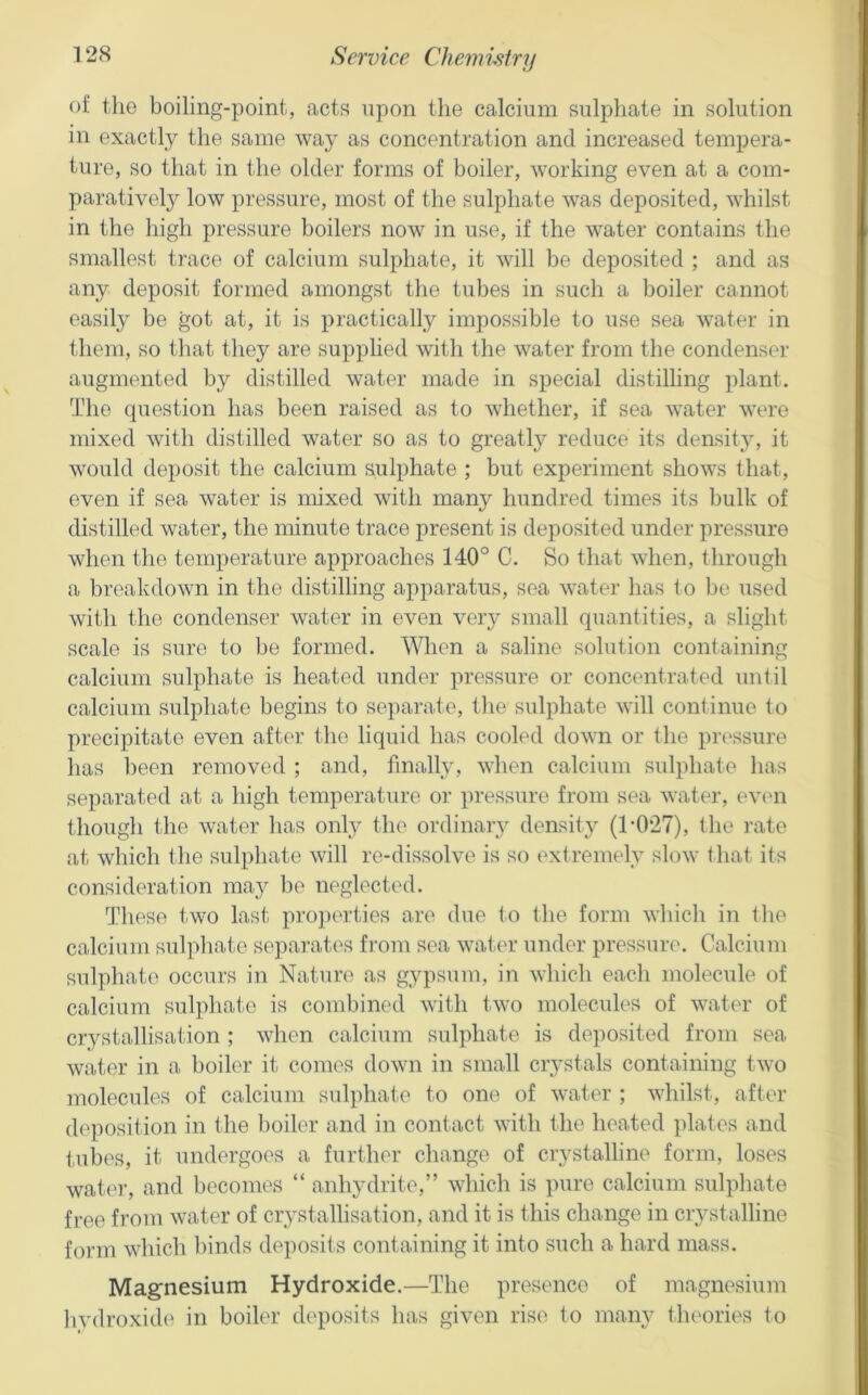 of the boiling-point, acts upon the calcium sulphate in solution in exactly the same way as concentration and increased tempera- ture, so that in the older forms of boiler, working even at a com- paratively low pressure, most of the sulphate was deposited, whilst in the high pressure boilers now in use, if the water contains the smallest trace of calcium sulphate, it will be deposited ; and as any deposit formed amongst the tubes in such a boiler cannot easily be got at, it is practically impossible to use sea water in them, so that they are supplied with the water from the condenser augmented by distilled water made in special distilling plant. The question has been raised as to whether, if sea water were mixed with distilled water so as to greatly reduce its density, it would deposit the calcium sulphate ; but experiment shows that, even if sea water is mixed with many hundred times its bulk of distilled water, the minute trace present is deposited under pressure when the temperature approaches 140° C. So that when, through a breakdown in the distilling apparatus, sea water has to be used with the condenser water in even veiy small quantities, a slight scale is sure to be formed. When a saline solution containing calcium sulphate is heated under pressure or concentrated until calcium sulphate begins to separate, the sulphate will continue to precipitate even after the liquid has cooled down or the pressure has been removed ; and, finally, when calcium sulphate has separated at a high temperature or pressure from sea water, evem though the water has onl_y the ordinary density (1-027), the rate at which the sulphate will re-dissolve is so extremely slow that its consideration may be neglected. These two last projierties are due to the form which in tlie calcium sulphate separates from sea wat.er under pressure. Calcium sulphate occurs in Nature as gypsum, in which each molecule of calcium sulphate is combined with two molecules of water of crystallisation; when calcium sulphate is deposited from sea water in a boiler it comes down in small crystals containing two molecules of calcium sulphate to one of water ; whilst, after deposition in the boiler and in contact with the heated plates and tubes, it undergoes a further change of crystalline form, loses water, and becomes “ anhydrite,” which is pure calcium sulphate free from water of crystallisation, and it is this change in crystalline form which binds deposits containing it into such a hard mass. Magnesium Hydroxide.—The presence of magnesium bvdroxide in boiler deposits has given rise to many tlu'ories to