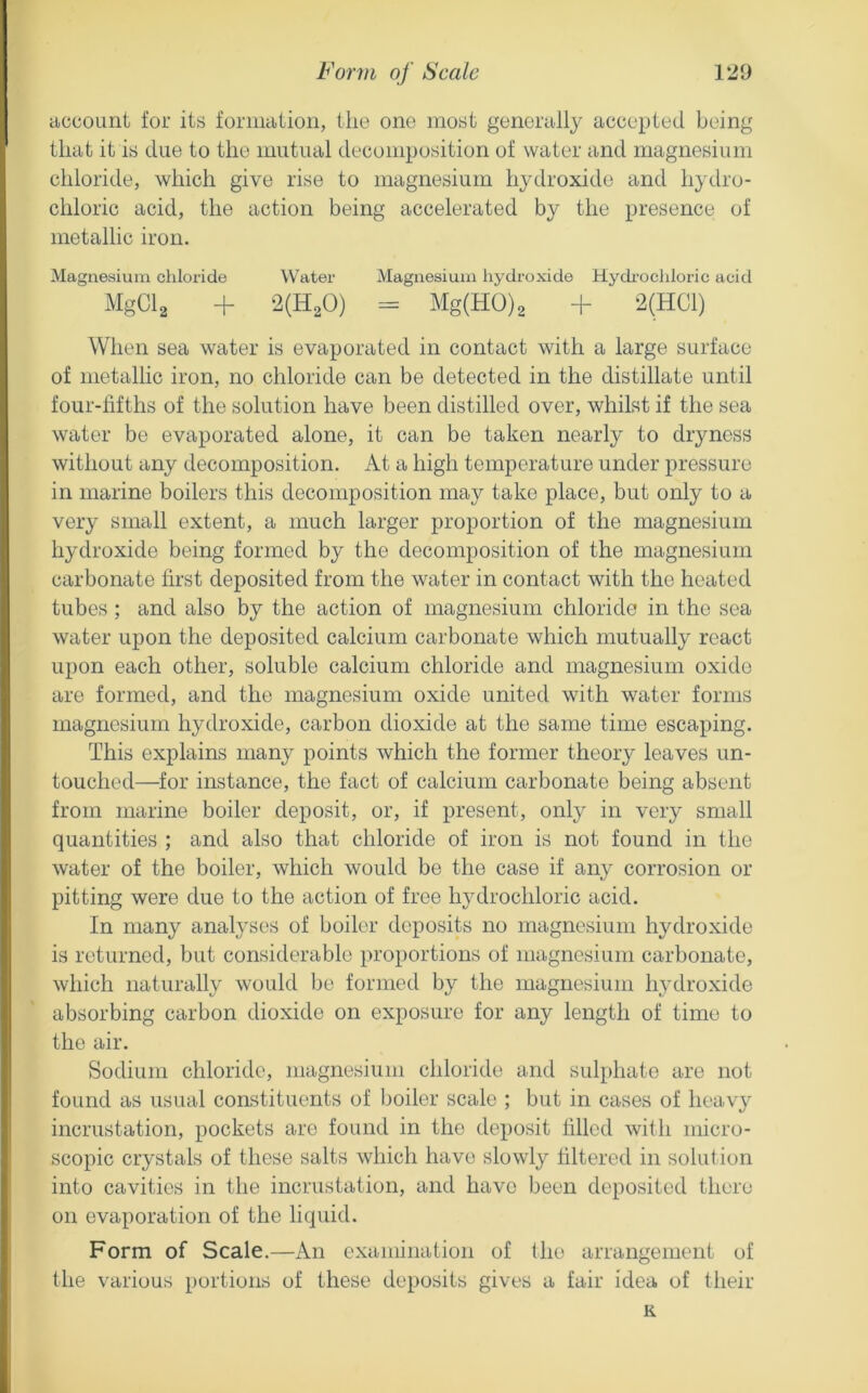 ciccount for its foriiiaiion, the one most generally accepted being that it is due to the mutual decomposition of water and magnesium chloride, which give rise to magnesium hydroxide and hydro- chloric acid, the action being accelerated by the presence of metallic iron. Magnesium chloride Water Magnesium hydroxide Hydi'ochloric acid MgCl^ + m^O) = Mg(H0)2 + 2(HC1) When sea water is evaporated in contact with a large surface of metallic iron, no chloride can be detected in the distillate until four-fifths of the solution have been distilled over, whilst if the sea water be evaporated alone, it can be taken nearly to dryness without any decomposition. At a high temperature under pressure in marine boilers this decomposition may take place, but only to a very small extent, a much larger proportion of the magnesium hydroxide being formed by the decomposition of the magnesium carbonate first deposited from the water in contact with the heated tubes ; and also by the action of magnesium chloride in the sea water upon the deposited calcium carbonate which mutually react upon each other, soluble calcium chloride and magnesium oxide are formed, and the magnesium oxide united with water forms magnesium hydroxide, carbon dioxide at the same time escaping. This explains many points which the former theory leaves un- touched—for instance, the fact of calcium carbonate being absent from mcirine boiler deposit, or, if present, only in very small quantities ; and also that chloride of iron is not found in the water of the boiler, which would be the case if any corrosion or pitting were due to the action of free hydrochloric acid. In many analyses of boiler deposits no magnesium hydroxide is returned, but considerable proportions of magnesium carbonate, which naturally would be formed by the magnesium hydroxide absorbing carbon dioxide on exposure for any length of time to the air. Sodium chloride, magnesium chloride and sulphate are not found as usual constituents of boiler scale ; but in cases of heavy incrustation, pockets are found in the deposit filled with micro- scopic crystals of these salts which have slowly filtered in solution into cavities in the incrustation, and have been deposited there on evaporation of the liquid. Form of Scale.—An examination of the arrangement of the various portions of these deposits gives a fair idea of their K