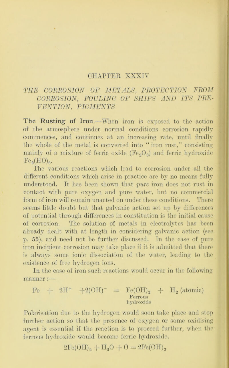 CHAPTEE XXXIV THE CORBOSION OF METALS, FBOTECTION FROM CORROSION, FOULING OF SHIPS AND ITS PRE- VENTION, PIGMENTS The Rusting of Iron.—When iron i« exposed to the action of the atmospliere under nonnal conditions corrosion I’apidly commences, and continues at an increasing rate, until finall}' ilie whole of the metal is converted into “ i]’on rust,” consisting mainly of a mixtm-e of ferric oxide (EcoOg) and fenlc hvdi'oxide Ee2(HO)6. _ The various reactions which lead to corrosion under all the different conditions which arise in practice are hy no means fully understood. It has lieen shown that 'pure iron does not rust in contact with pure oxygen and pui'e water, hut no commercial form of iron will remain unacted on under these conditions. There seems little doubt hut that galvanic action set up by differences of potential through differences in constitution is the initial cause of corrosion. The solution of metals in electi’olytes has been already dealt with at lengtli in considering galvanic action (see p. 55), and need not he further discussed. In the case of pure iron incipient cori'osion may take ]')lace if it is admitted that there is always some ionic dissociation of the watei’, leading to the existence of frc'o hydrogen ions. In the case of iron such reactions would occur in the following manner :— Ee -|- 2TI‘^ -I-2(OH)“ = TV(OIT)2 -j- Ho (atomic) ]<'eiTOUs hydroxide Polarisation due to the Ipydrogen would soon take place and stop further action so that the presence of oxygen or some oxidising agent is essential if the reaction is to ]uoceed further, when tlu' ferrous hydroxide would become ferric hydroxide. 2Pe(OH)2 + IIoO 1- 0 = 2Ee(OII),