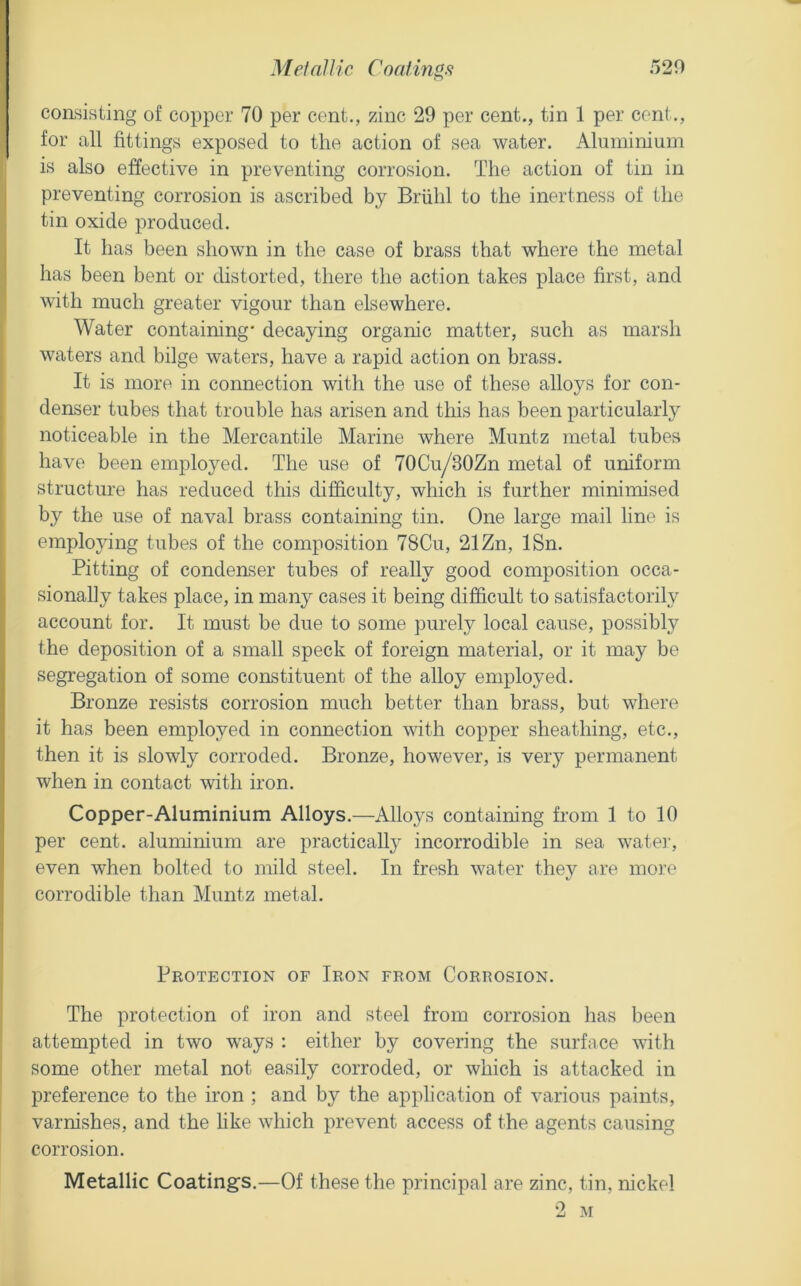 MetnUic Coatings 520 consisting of copper 70 per cent., zinc 29 per cent., tin 1 per cent., for all fittings exposed to the action of sea water. Alnminium is also effective in preventing corrosion. The action of tin in preventing corrosion is ascribed by Brfihl to the inertness of the tin oxide produced. It has been shown in the case of brass that where the metal has been bent or distorted, there the action takes place first, and with much greater vigour than elsewhere. Water containing* decaying organic matter, such as marsh waters and bilge waters, have a rapid action on brass. It is more in connection with the use of these alloys for con- denser tubes that trouble has arisen and this has been particularly noticeable in the Mercantile Marine where Muntz metal tubes have been employed. The use of 70Cu/30Zn metal of uniform structure has reduced this difficulty, which is further minimised by the use of naval brass containing tin. One large mail line is employing tubes of the composition 78Cu, 21 Zn, ISn. Pitting of condenser tubes of really good composition occa- sionally takes place, in many cases it being difficult to satisfactorily account for. It must be due to some purely local cause, possibly the deposition of a small speck of foreign material, or it may be segregation of some constituent of the alloy employed. Bronze resists corrosion much better than brass, but where it has been employed in connection with copper sheathing, etc., then it is slowly corroded. Bronze, however, is very permanent when in contact with iron. Copper-Aluminium Alloys.—Alloys containing from 1 to 10 per cent, aluminium are practicall}^ incorrodible in sea watei', even when bolted to mild steel. In fresh water they are more corrodible than Muntz metal. Protection of Iron from Corrosion. The protection of iron and steel from corrosion has been attempted in two ways : either by covering the surface with some other metal not easily corroded, or which is attacked in preference to the iron ; and by the application of various paints, varnishes, and the hke which prevent access of the agents causing corrosion. Metallic Coatings.—Of these the principal are zinc, tin, nickel 2 M