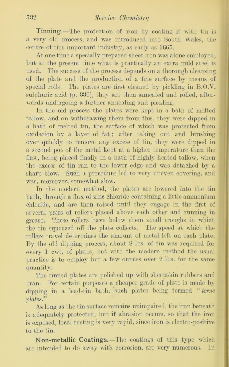 Tinning.—Tlio protection of iron by coating it with tin is a very old process, and was introduced into Soutli Wales, the centre of this important industiy, as earh^ as 1665. At one time a specially prepared sheet iron was alone employed, but at the present time what is practical!}- an extra mild steel is used. The success of the process depends on a thorough cleansing of the plate and the production of a line surface by means of special rolls. The plates are first cleaned by pickhng in B.O.V. sulphuric acid (p. 330), they are then annealed and rolled, after- wards undergoing a further annealing and pickling. In the old process the plates were kept in a bath of melted tallow, and on withdrawing them from this, they were dipped in a bath of melted tin, the surface of which was protected from oxidation by a layer of fat ; after taking out and brushing over quickly to remove any excess of tin, they were dipped in a second pot of the metal kept at a higher temperature than the first, being placed finally in a bath of highly heated tallow, when the excess of tin ran to the lower edge and was detached by a sharp blow. Such a procedure led to veiy uneven covering, and was, moreover, somewhat slow. In the modern method, the plates are lowered into the tin bath, through a flux of zinc chloride containing a little ammonium chloride, and are then raised until they engage in the first of several pairs of rollers placed above each other and running in grease. These rollers have below them small troughs in which the tin squeezed off the plate collects. The speed at which the ]-ollers travel determines the amount of metal left on each plate. By the old dipping process, about 8 lbs. of tin was required for every 1 cwt. of plates, but with the modern method the usual practice is to employ but a few ounces over 2 lbs. for the same quantity. The tinned plates are polished up with sheepskin rubbers and l)ran. For certain pin i)Oses a cheaper grade of ])late is made by dipping in a lead-tin bath, such plates ludng termed “ terne plates^ As long as the tin surface remains unimpaired, the iron beneath is adequately protected, but if abrasion occurs, so that the iron is exposed, local rusting is very rapid, since iron is electro-positive to the tin. Non-metallic Coatings.—The coatings of this type which are intended to do away with corrosion, are very numerous. In