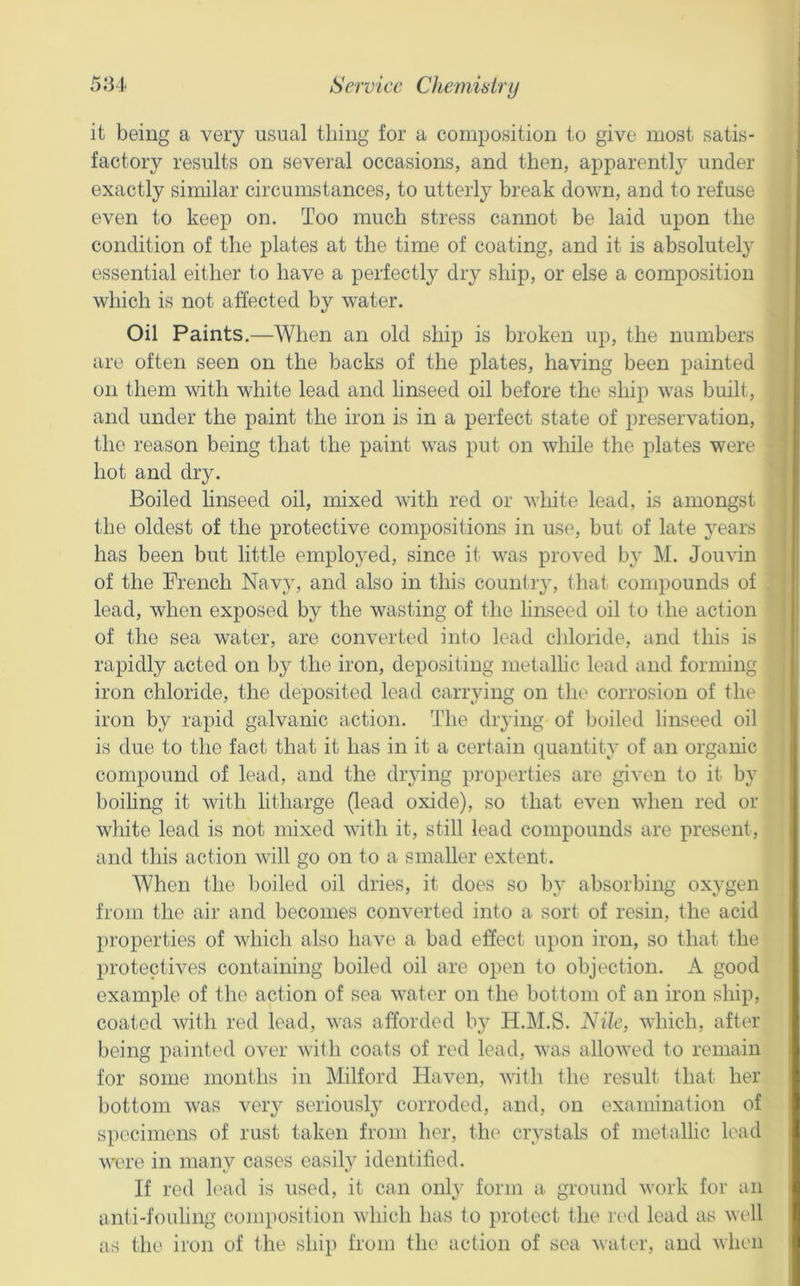 it being a very usual thing for a composition to give most satis- factory results on several occasions, and then, apparentl} under exactly similar circumstances, to utterly break down, and to refuse even to keep on. Too much stress cannot be laid upon the | condition of the plates at the time of coating, and it is absolutely essential either to have a perfectly dry ship, or else a composition which is not affected by water. Oil Paints.—When an old ship is broken up, the numbers are often seen on the backs of the plates, having been painted on them with white lead and linseed oil before the ship was built, and under the paint the iron is in a perfect state of preservation, the reason being that the paint was put on while the plates were hot and dry. Boiled hnseed oil, mixed with red or white lead, is amongst the oldest of the protective compositions in use, but of late years has been but little employed, since it was proved by M. Jouvin i of the French Nav^y, and also in this country, that compounds of { lead, when exposed by the wasting of the linseed oil to the action j of the sea water, are converted into lead chloride, and this is ' rapidly acted on by the iron, depositing metallic lead and forming iron chloride, the deposited lead carrying on tin* corrosion of the iron by rapid galvanic action. The drying of boiled linseed oil is due to the fact that it has in it a certain quantity of an organic compound of lead, and the drying properties are given to it by boihng it with litharge (lead oxide), so that even when red or white lead is not mixed with it, still lead compounds are present, and this action will go on to a smaller extent. When the Ijoiled oil dries, it does so by absorbing ox3'gen from the air and becomes converted into a sort of resin, the acid properties of which also have a bad effect upon iron, so that the protectives containing boiled oil are open to objection. A good example of the action of sea water on the bottom of an iron ship, coated with red lead, was afforded by H.M.S. Nile, Avliich, after being painted over with coats of red lead, was allowed to remain for some months in Milford Haven, with the result that her bottom was veiy seriousl}' corroded, and, on examination of si)ocimens of rust taken from her, the crystals of metallic lead were in many cases easil.y identified. If red lead is used, it can onl}- form a ground work for an anti-fouling composition which has to protect tlie r(>d lead as well as the iron of the ship from the action of sea water, and when