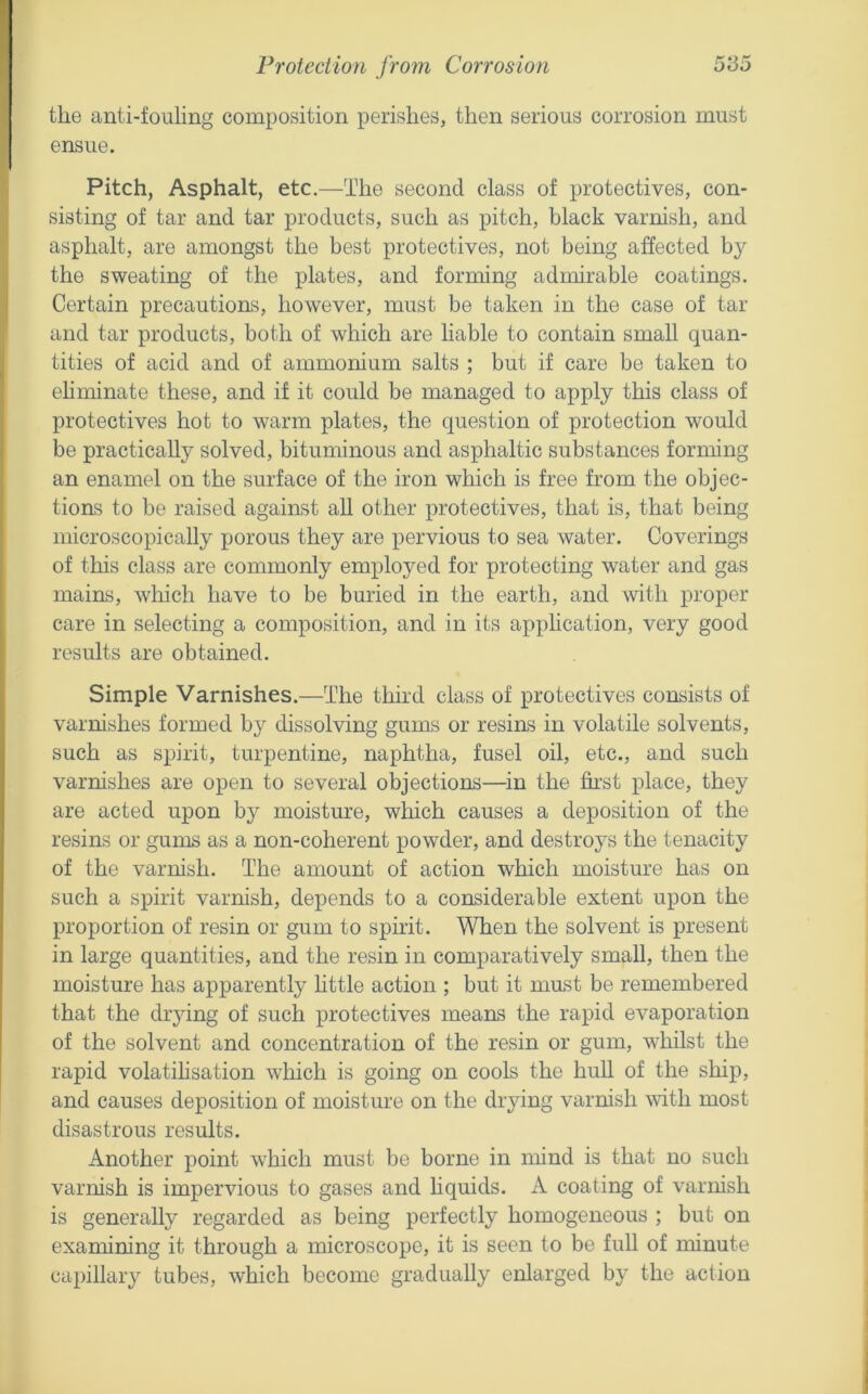the anti-fouling composition perishes, then serious corrosion must ensue. Pitch, Asphalt, etc.—The second class of protectives, con- sisting of tar and tar products, such as pitch, black varnish, and asphalt, are amongst the best protectives, not being affected by the sweating of the plates, and forming admirable coatings. Certain precautions, however, must be taken in the case of tar and tar products, both of which are liable to contain small quan- tities of acid and of ammonium salts ; but if care be taken to ehminate these, and if it could be managed to apply this class of protectives hot to warm plates, the question of protection would be practically solved, bituminous and asphaltic substances forming an enamel on the surface of the iron which is free from the objec- tions to be raised against all other protectives, that is, that being microscopically porous they are pervious to sea water. Coverings of this class are commonly employed for protecting water and gas mains, which have to be buried in the earth, and with proper care in selecting a composition, and in its apphcation, very good results are obtained. Simple Varnishes.—The third class of protectives consists of varnishes formed by dissolving gums or resins in volatile solvents, such as spirit, turpentine, naphtha, fusel oil, etc., and such varnishes are open to several objections—^in the first place, they are acted upon by moisture, which causes a deposition of the resins or gums as a non-coherent powder, and destroys the tenacity of the varnish. The amount of action which moisture has on such a spirit varnish, depends to a considerable extent upon the proportion of resin or gum to spirit. When the solvent is present in large quantities, and the resin in comparatively small, then the moisture has apparently little action ; but it must be remembered that the drying of such protectives means the rapid evaporation of the solvent and concentration of the resin or gum, whilst the rapid volatihsation which is going on cools the hull of the ship, and causes deposition of moisture on the drying varnish with most disastrous results. Another point which must be borne in mind is that no such varnish is impervious to gases and liquids. A coating of varnish is generally regarded as being perfectly homogeneous ; but on examining it through a microscope, it is seen to be full of minute capillary tubes, which become gradually enlarged by the action
