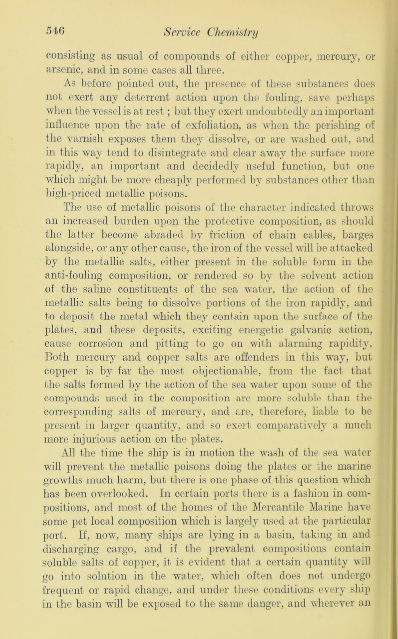 consisting as usual of compounds of either copper, mercury, or arsenic, and in some cases all three. As l)efore pointed out, the presence of these substances does not exert any deterrent action upon the fouling, save peihaps wlien the vessel is at rest; hut they exeid undoubtedly an important inlluence upon the rate of exfoliation, as vhen the perishing of the varnisli exposes them they dissolve, or are washed out, and in this way tend to disintegrate and clear away the surface more rapidly, an important and decidedly useful function, but one which might be more cheaply pei'formed by substances other than high-priced metallic })oisons. The use of metallic poisons of the chai-acter indicated throws an increased burden upon the ])rotective composition, as should the latter become abraded by friction of chain cables, barges alongside, or any other cause, the iron of the vessel will be attacked by the metallic salts, either present in the soluble form in the anti-fouling composition, or rendei'ed so by the solvent action of the saline constituents of the sea water, Ihe action of the metallic salts being to dissolve portions of the iron rapidl}^ and to deposit the metal which they contain upon the surface of the plates, and these deposits, exciting energetic galvanic action, cause corrosion and pitting to go on with alarming rapidity. Both mercury and copper salts are offenders in this way, but copper is by far the most objectionable, from the fact that the salts formed by the action of the sea water upon some of the compounds used in the composition are more soluble than the corresponding salts of mercury, and are, therefore, liable to be present in larger quantity, and so exei't- conq)a]'atively a much more injurious action on the plates. All the time the ship is in motion the wash of the sea water will prevent the metallic poisons doing the plates or the marine growths much harm, but there is one phase of this question which has been overlooked. In certain ports there is a fashion in com- positions, and most of the homes of the Mercantile Marine have some pet local composition which is largely used at the particular port. If, now, many ships are lying in a basin, taking in and discharging cargo, and if the prevalent compositions contain soluble salts of cojqier, it is evident that a certain quantity will go into solution in the water, which often does not undergo frequent or rapid change, and under these conditions every ship in the basin will be exposed to the same danger, and wherever an