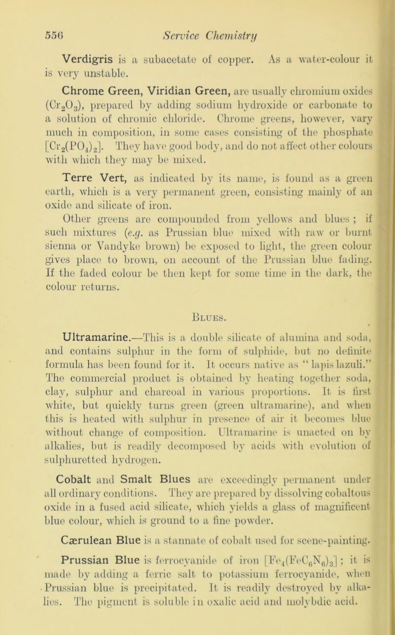 Verdigris ih> a subacetato of copper. As a water-colour it is veiy unstable. Chrome Green, Viridian Green, are usually cbromiuiii oxides (Cr^^Oa), prepared by adding sodium hydroxide or carbonate to a solution of chromic chloiide. Clirome greens, however, vary much in com])ositi{)ii, in some cases consisting of the phosphate [Ci’2(P04)2l- They have good l)od}', and do not affect other colours with which they may be mixed. Terre Vert, as indicated by its name, is found as a green earth, which is a very permanent green, consisting mainly of an oxide and silicate of iron. Other greens are compounded from yellows and blues ; if such mixtures {e.y. as Prussian bliu* mixed with raw or burnt sienna or Vandyke brown) be exposed to light, the green colour gives place to brown, on account of the Prussian blue fading. If the faded colour be then kept for some time in the dark, the colour returns. Blues. Ultramarine.—This is a double silicate of alumina and soda, and contains sulphur in the form of suljdiide, hut no definite formula has been found for it. It occui's native' as “ lapis lazuli.” The commercial product is obtained by heating together soda, clay, sulphur and charcoal in various p]'oi)oi'tioiis. Iti is first white, but quickly turns green (green ultramarine), and when this is heated witli svdphur in presence of aii- it Ijeconu's Idue without change of composition. LTtraniarine is unacted on by alkalies, but is I’eadily decomposetl by acids with evolution of sulphuretted hydrogen. Cobalt and Smalt Blues are exceedingly permanent under all ordinary conditions. They are jirepaivd by dissolving cobaltous oxide in a fused acid silicate, which yields a glass of magnificent blue colour, which is ground to a fine powder. Caerulean Blue is a staimate of cobalt used for scene-painting. Prussian Blue is fc'i'i'ocyanide of iron | Pe4(PeC,.,N(.)3] ; it. is mad(' by adding a. ferric salt to ])otassium ferrocyanide, wlieii Pj'ussian blue is preci]Htat('d. It is readih’ destroyed l>y alka- lies. The pigment is soluble in oxalic acid and molybdic acid.