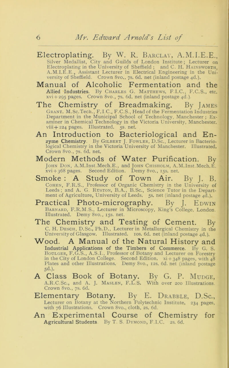 Electroplating. By W. R. Barclay, A.M.I.E.E., Silver Medallist, City and Guilds of London Institute; Lecturer on Electroplating in the University of Sheffield ; and C. H. Hainsworth, A.M.I.E.E., Assistant Lecturer in Electrical Engineering in the Uni- versity of Sheffield. Crown 8vo., ys. 6d. net (inland postage 4d.). Manual of Alcoholic Fermentation and the Allied Industries. By Charles G. Matthews, F.I.C., F.C.S., etc. xvi-i-295 ptiges. Crown 8vo., 7s. 6d. net (inland postage 4d.). The Chemistry of Breadmaking. By James Grant. M.Sc.Tech., F. I.C., F.C.S., Head of the Fermentation Industries Department in the Municipal School of Technology, Manchester ; Ex- aminer in Chemical Technology in the Victoria University, Manchester, viii-f 224 pages. Illustrated. 5s.net. An Introduction to Bacteriological and En- zyme Chemistry. By Gilbert J. Fowler, D.Sc.. Lecturer in Bacterio- logical Chemistry in the Victoria University of Manchester. Illustrated. Crown 8VO., 7s. 6d. net. Modern Methods of Water Purification. By John Don, A.M.Inst.Mech.E., and John Chisholm, .\.M.Inst.Mech.E. xvi 4-368 pages. Second Edition. Demy8vo., 15s. net. Smoke : A Study of Town Air. By J. B. Cohen, F.R.S., Professor of Organic Chemistry in the University of Leeds; and A. G. Ruston, B.A., B.Sc., Science Tutor in the Depart- ment of Agriculture, University of Leeds. 5s. net (inland postage 4d.). Practical Photo-micrography. By J. Edwin Barnard, F.R.M.S., Lecturer in Microscopy, King’s College, London. Illustrated. Demy 8vo., 15s. net. The Chemistry and Testing of Cement. By C. H. Desch, D.Sc., Ph.D., Lecturer in Metallurgical Chemistry in the University of Glasgow. Illustrated. los. 6d. net (inland postage 4d.). Wood. A Manual of the Natural History and Industrial Applications of the Timbers of Commerce. By G. S. Boulger, F.G.S., A.S.I., Professor of Botany and Lecturer on Forestry in the City of London College. Second Edition. xi4 348 pages, with 48 Plates and other Illustrations. Demy 8vo., 12s. 6d. net (inland postage 5d.). A Class Book of Botany. By G. P. Mudge, A.R.C.Sc., and A. J. Maslen, F.L.S. With over 200 Illustrations. Crown 8vo., 7s. 6d. Elementary Botany. By E. Drabble, D.Sc., Lecturer on Botany at the Northern Polytechnic Institute. 234 pages, with 76 Illustrations. Crown 8vo., cloth, 2s. 6d. An Experimental Course of Chemistry for Agricultural Students. By T. S. Dymond, F.I.C. 2s. 6d.