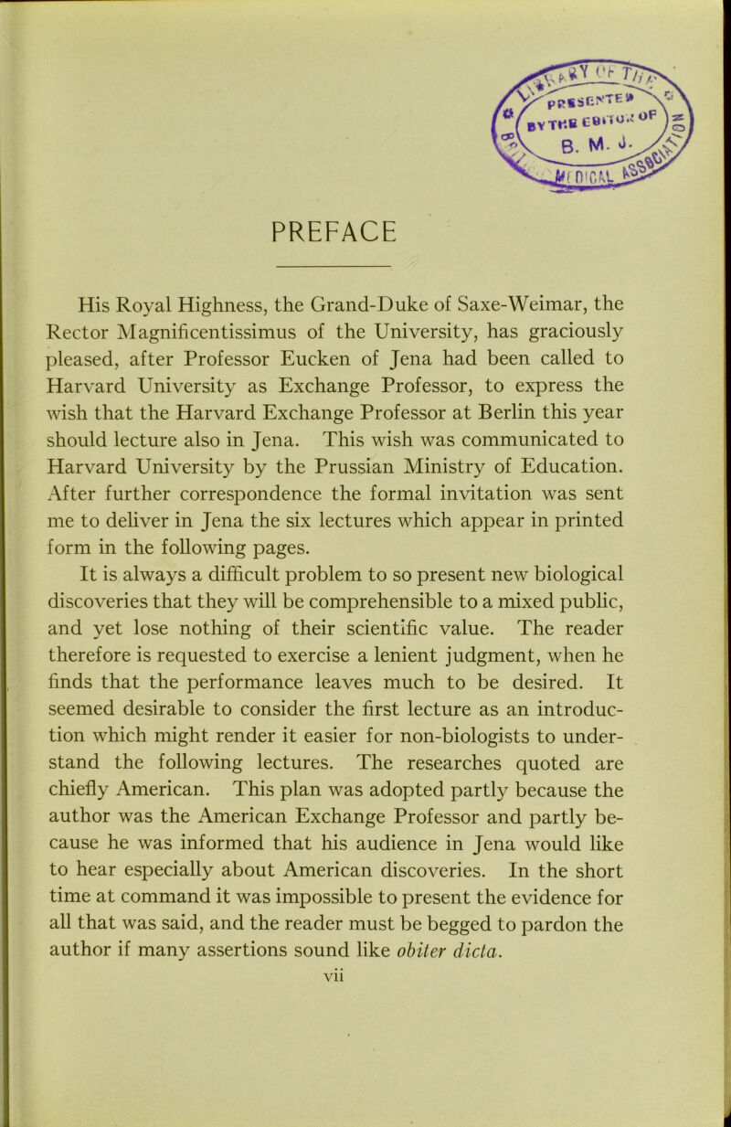 PREFACE His Royal Highness, the Grand-Duke of Saxe-Weimar, the Rector Magnificentissimus of the University, has graciously pleased, after Professor Eucken of Jena had been called to Harvard University as Exchange Professor, to express the wish that the Harvard Exchange Professor at Berlin this year should lecture also in Jena. This wish was communicated to Harvard University by the Prussian Ministry of Education. After further correspondence the formal invitation was sent me to deliver in Jena the six lectures which appear in printed form in the following pages. It is always a difficult problem to so present new biological discoveries that they will be comprehensible to a mixed public, and yet lose nothing of their scientific value. The reader therefore is requested to exercise a lenient judgment, when he finds that the performance leaves much to be desired. It seemed desirable to consider the first lecture as an introduc- tion which might render it easier for non-biologists to under- stand the following lectures. The researches quoted are chiefly American. This plan was adopted partly because the author was the American Exchange Professor and partly be- cause he was informed that his audience in Jena would like to hear especially about American discoveries. In the short time at command it was impossible to present the evidence for all that was said, and the reader must be begged to pardon the author if many assertions sound like obiter dicta.