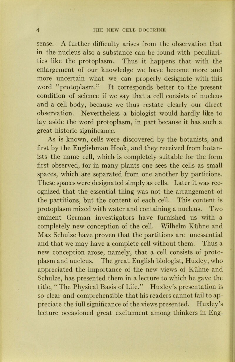 sense. A further difficulty arises from the observation that in the nucleus also a substance can be found with peculiari- ties like the protoplasm. Thus it happens that with the enlargement of our knowledge we have become more and more uncertain what we can properly designate with this word “protoplasm.’’ It corresponds better to the present condition of science if we say that a cell consists of nucleus and a cell body, because we thus restate clearly our direct observation. Nevertheless a biologist would hardly like to lay aside the word protoplasm, in part because it has such a great historic significance. As is known, cells were discovered by the botanists, and first by the Englishman Hook, and they received from botan- ists the name cell, which is completely suitable for the form first observed, for in many plants one sees the cells as small spaces, which are separated from one another by partitions. These spaces were designated simply as cells. Later it was rec- ognized that the essential thing was not the arrangement of the partitions, but the content of each cell. This content is protoplasm mixed with water and containing a nucleus. Two eminent German investigators have furnished us wdth a completely new conception of the cell. Wilhelm Kiihne and Max Schulze have proven that the partitions are unessential and that we may have a complete cell without them. Thus a new conception arose, namely, that a cell consists of proto- plasm and nucleus. The great English biologist, Huxley, who appreciated the importance of the new views of Kiihne and Schulze, has presented them in a lecture to which he gave the title, “The Physical Basis of Life.” Huxley’s presentation is so clear and comprehensible that his readers cannot fail to ap- preciate the full significance of the views presented. Huxley’s lecture occasioned great excitement among thinkers in Eng-