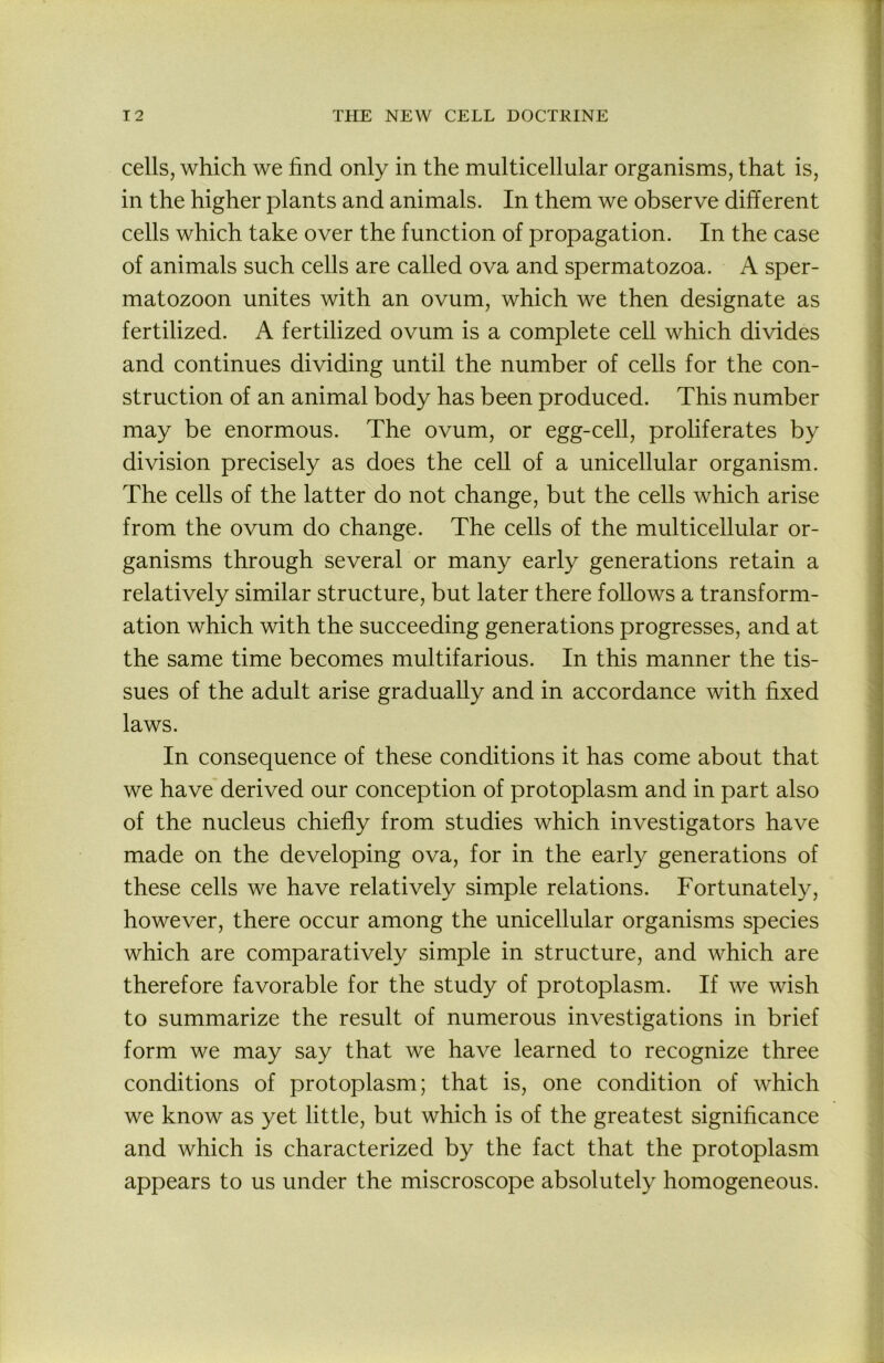 cells, which we find only in the multicellular organisms, that is, in the higher plants and animals. In them we observe different cells which take over the function of propagation. In the case of animals such cells are called ova and spermatozoa. A sper- matozoon unites with an ovum, which we then designate as fertilized. A fertilized ovum is a complete cell which divides and continues dividing until the number of cells for the con- struction of an animal body has been produced. This number may be enormous. The ovum, or egg-cell, proliferates by division precisely as does the cell of a unicellular organism. The cells of the latter do not change, but the cells which arise from the ovum do change. The cells of the multicellular or- ganisms through several or many early generations retain a relatively similar structure, but later there follows a transform- ation which with the succeeding generations progresses, and at the same time becomes multifarious. In this manner the tis- sues of the adult arise gradually and in accordance with fixed laws. In consequence of these conditions it has come about that we have derived our conception of protoplasm and in part also of the nucleus chiefly from studies which investigators have made on the developing ova, for in the early generations of these cells we have relatively simple relations. Fortunately, however, there occur among the unicellular organisms species which are comparatively simple in structure, and which are therefore favorable for the study of protoplasm. If we wish to summarize the result of numerous investigations in brief form we may say that we have learned to recognize three conditions of protoplasm; that is, one condition of which we know as yet little, but which is of the greatest significance and which is characterized by the fact that the protoplasm appears to us under the miscroscope absolutely homogeneous.