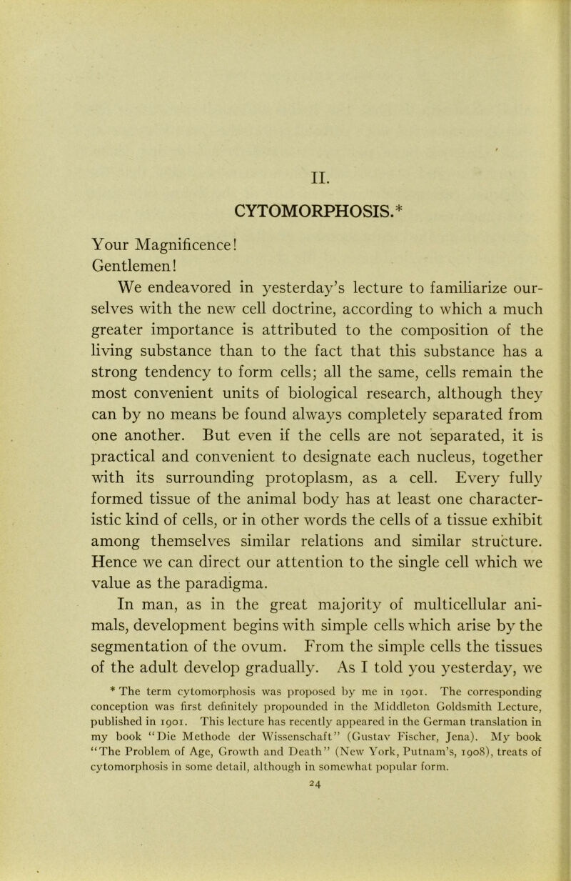 II. CYTOMORPHOSIS.* Your Magnificence! Gentlemen! We endeavored in yesterday’s lecture to familiarize our- selves with the new cell doctrine, according to which a much greater importance is attributed to the composition of the living substance than to the fact that this substance has a strong tendency to form cells; all the same, cells remain the most convenient units of biological research, although they can by no means be found always completely separated from one another. But even if the cells are not ‘separated, it is practical and convenient to designate each nucleus, together with its surrounding protoplasm, as a cell. Every fully formed tissue of the animal body has at least one character- istic kind of cells, or in other words the cells of a tissue exhibit among themselves similar relations and similar structure. Hence we can direct our attention to the single cell which we value as the paradigma. In man, as in the great majority of multicellular ani- mals, development begins with simple cells which arise by the segmentation of the ovum. From the simple cells the tissues of the adult develop gradually. As I told you yesterday, we * The term cytomorphosis was proposed by me in 1901. The corresponding conception was first definitely propounded in the Middleton Goldsmith Lecture, published in 1901. This lecture has recently appeared in the German translation in my book “Die Methode der Wissenschaft” (Gustav Fischer, Jena). My book “The Problem of Age, Growth and Death” (New York, Putnam’s, 1908), treats of cytomorphosis in some detail, although in somewhat popular form.