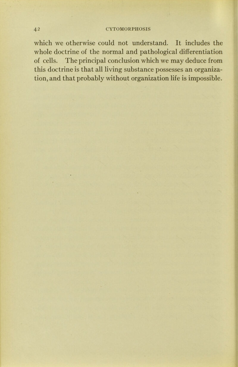 which we otherwise could not understand. It includes the whole doctrine of the normal and pathological differentiation of cells. The principal conclusion which we may deduce from this doctrine is that all living substance possesses an organiza- tion, and that probably without organization life is impossible.