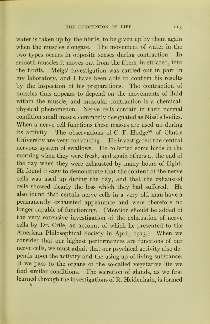 water is taken up by the fibrils, to be given up by them again when the muscles elongate. The movement of water in the two types occurs in opposite senses during contraction. In smooth muscles it moves out from the fibers, in striated, into the fibrils. Meigs’ investigation was carried out in part in my laboratory, and I have been able to confirm his results by the inspection of his preparations. The contraction of muscles thus appears to depend on the movements of fluid within the muscle, and muscular contraction is a chemical- physical phenomenon. Nerve cells contain in their normal condition small mases, commonly designated as Nissl’s bodies. When a nerve cell functions these masses are used up during its activity. The observations of C. F. Hodge^^ of Clarke University are very convincing. He investigated the central nervous system of swallows. He collected some birds in the morning when they were fresh, and again others at the end of the day when they were exhausted by many hours of flight. He found it easy to demonstrate that the content of the nerve cells was used up during the day, and that the exhausted cells showed clearly the loss which they had suffered. He also found that certain nerve cells in a very old man have a permanently exhausted appearance and were therefore no longer capable of functioning. (Mention should be added of the very extensive investigation of the exhaustion of nerve cells by Dr. Crile, an account of which he presented to the American Philosophical Society in April, 1913.) When we consider that our highest performances are functions of our nerve cells, we must admit that our psychical activity also de- pends upon the activity and the using up of living substance. If we pass to the organs of the so-called vegetative life we find similar conditions. The secretion of glands, as we first learned through the investigations of R. Heidenhain, is formed 8
