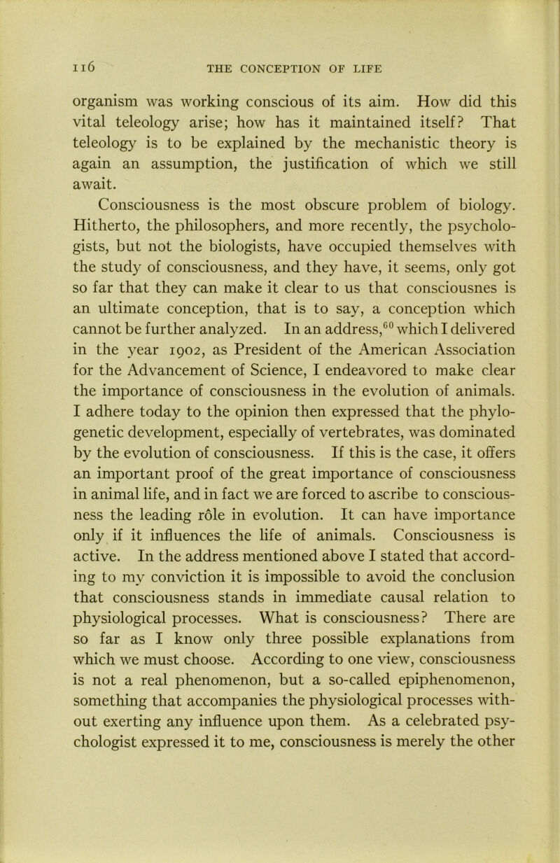 organism was working conscious of its aim. How did this vital teleology arise; how has it maintained itself? That teleology is to be explained by the mechanistic theory is again an assumption, the justification of which we still await. Consciousness is the most obscure problem of biology. Hitherto, the philosophers, and more recently, the psycholo- gists, but not the biologists, have occupied themselves with the study of consciousness, and they have, it seems, only got so far that they can make it clear to us that consciousnes is an ultimate conception, that is to say, a conception which cannot be further analyzed. In an address,*^*^ which I delivered in the year 1902, as President of the American Association for the Advancement of Science, I endeavored to make clear the importance of consciousness in the evolution of animals. I adhere today to the opinion then expressed that the phylo- genetic development, especially of vertebrates, was dominated by the evolution of consciousness. If this is the case, it offers an important proof of the great importance of consciousness in animal life, and in fact we are forced to ascribe to conscious- ness the leading role in evolution. It can have importance only if it influences the life of animals. Consciousness is active. In the address mentioned above I stated that accord- ing to my conviction it is impossible to avoid the conclusion that consciousness stands in immediate causal relation to physiological processes. What is consciousness? There are so far as I know only three possible explanations from which we must choose. According to one view, consciousness is not a real phenomenon, but a so-caUed epiphenomenon, something that accompanies the physiological processes with- out exerting any influence upon them. As a celebrated psy- chologist expressed it to me, consciousness is merely the other