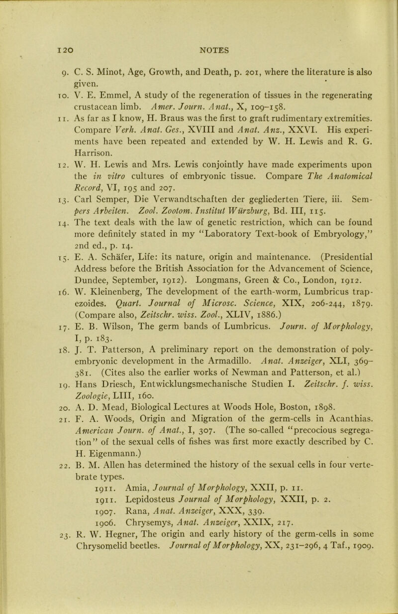 9. C. S. Minot, Age, Growth, and Death, p. 201, where the literature is also given. TO. V. E. Emmel, A study of the regeneration of tissues in the regenerating crustacean limb. Amer. Joiirn. AnaL, X, 109-158. 11. As far as I know, H. Braus was the first to graft rudimentary extremities. Compare Verh. Anal. Ges., XVIII and AnaL Anz., XXVI. His experi- ments have been repeated and extended by W. H. Lewis and R. G. Harrison. 12. W. H. Lewis and Mrs. Lewis conjointly have made experiments upon the in vitro cultures of embryonic tissue. Compare The Anatomical Record, VI, 195 and 207. 13. Carl Semper, Die Verwandtschaften der gegliederten Tiere, iii. Sem- pers Arbeiten. Zool. Zootom. Institut Wurzburg, Bd. Ill, 115. 14. The text deals with the law of genetic restriction, which can be found more definitely stated in my “Laboratory Text-book of Embryology,” 2nd ed., p. 14. 15. E. A. Schafer, Life: its nature, origin and maintenance. (Presidential Address before the British Association for the Advancement of Science, Dundee, September, 1912). Longmans, Green & Co., London, 1912. 16. W. Kleinenberg, The development of the earth-worm, Lumbricus trap- ezoides. Quart. Journal of Microsc. Science, XIX, 206-244, 1879. (Compare also, Zeitschr. wiss. Zool., XLIV, 1886.) 17. E. B. Wilson, The germ bands of Lumbricus. Journ. of Morphology, I, p. 183. 18. J. T. Patterson, A preliminary report on the demonstration of poly- embryonic development in the Armadillo. Anal. Anzeiger, XLI, 369- 381. (Cites also the earlier works of Newman and Patterson, et al.) 19. Hans Driesch, Entwicklungsmechanische Studien I. Zeitschr. f. wiss. Zoologie, LIII, 160. 20. A. D. Mead, Biological Lectures at Woods Hole, Boston, 1898. 21. F. A. Woods, Origin and Migration of the germ-cells in Acanthias. American Journ. of Anat., I, 307. (The so-called “precocious segrega- tion” of the sexual cells of fishes was first more exactly described by C. H. Eigenmann.) 22. B. M. Allen has determined the history of the sexual cells in four verte- brate types. 1911. Amia, Journal of Morphology, XXII, p. ii. 1911. Lepidosteus Journal of Morphology, XXII, p. 2. 1907. Rana, Anat. Anzeiger, XXX, 339. 1906. Chrysemys, Anat. Anzeiger, XXIX, 217. 23. R. W. Hegner, The origin and early history of the germ-cells in some Chrysomelid beetles. Journal of Morphology, XX, 231-296, 4 Taf., 1909.