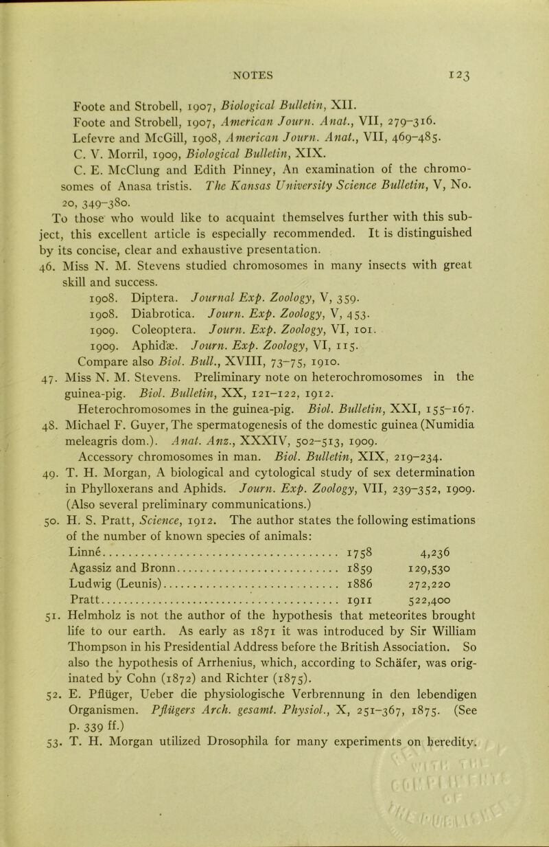 Foote and Strobell, 1907, Biological Bulletin, XII. Foote and Strobell, 1907, American Journ. Anal., VII, 279-316. Lefevre and McGill, 1908, American Journ. Anal., VII, 469-485. C. V. Morril, 1909, Biological Bulletin, XIX. C. E. McClung and Edith Pinney, An examination of the chromo- somes of Anasa tristis. The Kansas University Science Bulletin, V, No. 20, 349-380- To those who would like to acquaint themselves further with this sub- ject, this excellent article is especially recommended. It is distinguished by its concise, clear and exhaustive presentation. 46. Miss N. M. Stevens studied chromosomes in many insects with great skill and success. 1908. Diptera. Journal Exp. Zoology, V, 359. 1908. Diabrotica. Journ. Exp. Zoology, V, 453. 1909. Coleoptera. Journ. Exp. Zoology, VI, loi. 1909. Aphid'ae. Journ. Exp. Zoology, VI, 115. Compare also Biol. Bull., XVIII, 73-75, 1910. 47. Miss N. M. Stevens. Preliminary note on heterochromosomes in the guinea-pig. Biol. Bulletin, XX, 121-122, 1912. Heterochromosomes in the guinea-pig. Biol. Bulletin, XXI, 155-167. 48. Michael F. Guyer, The spermatogenesis of the domestic guinea (Numidia meleagris dom.). Anat. Anz., XXXIV, 502-513, 1909. Accessory chromosomes in man. Biol. Bulletin, XIX, 219-234. 49. T. H. Morgan, A biological and cytological study of sex determination in Phylloxerans and Aphids. Journ. Exp. Zoology, VII, 239-352, 1909. (Also several preliminary communications.) 50. H. S. Pratt, Science, 1912. The author states the following estimations of the number of known species of animals: Linne 1758 4>236 Agassiz and Bronn 1859 129,530 Ludwig (Leunis) 1886 272,220 Pratt 1911 522,400 51. Helmholz is not the author of the hypothesis that meteorites brought life to our earth. As early as 1871 it was introduced by Sir William Thompson in his Presidential Address before the British Association. So also the hypothesis of Arrhenius, which, according to Schafer, was orig- inated by Cohn (1872) and Richter (1875). 52. E. Pfliiger, Ueber die physiologische Verbrennung in den lebendigen Organismen. Pfliigers Arch, gesamt. Physiol., X, 251-367, 1875. (See P- 339 ff-) 53. T. H. Morgan utilized Drosophila for many experiments on heredity.