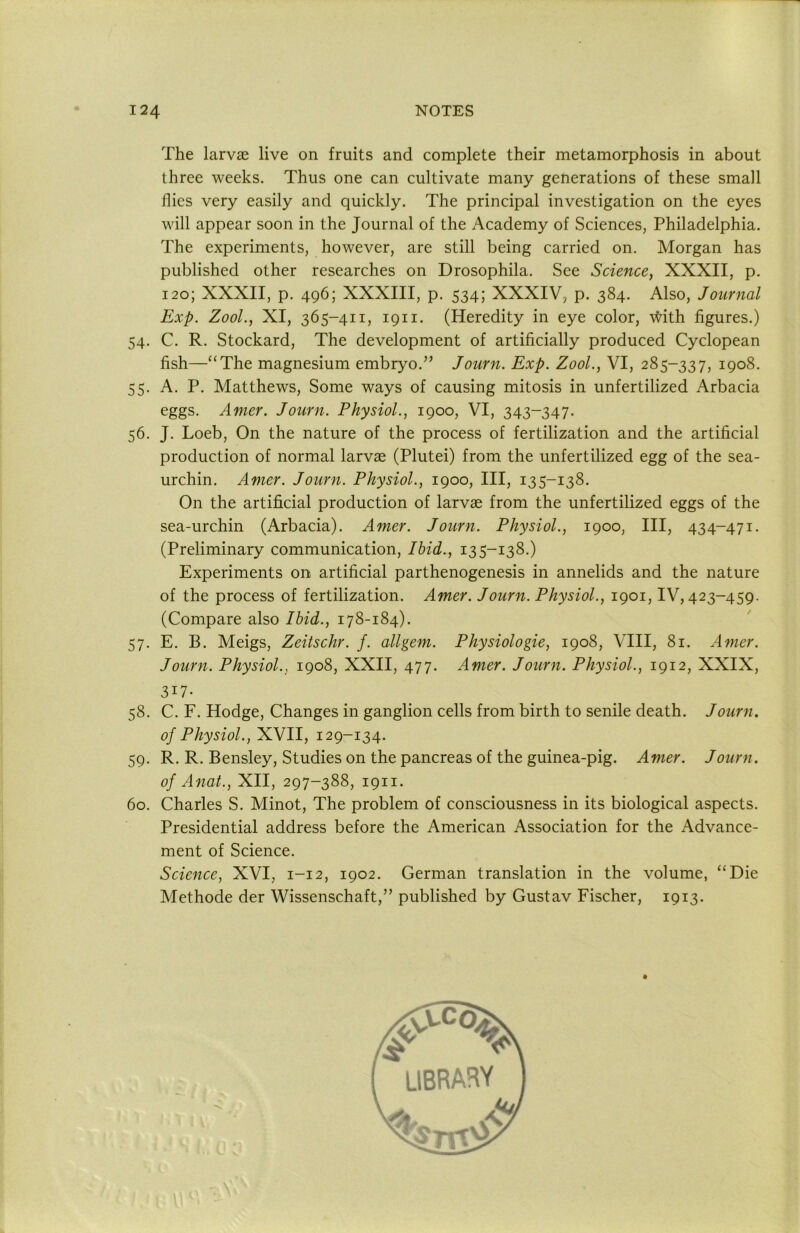 The larvae live on fruits and complete their metamorphosis in about three weeks. Thus one can cultivate many generations of these small flies very easily and quickly. The principal investigation on the eyes will appear soon in the Journal of the Academy of Sciences, Philadelphia. The experiments, however, are still being carried on. Morgan has published other researches on Drosophila. See Science, XXXII, p. 120; XXXII, p. 496; XXXIII, p. 534; XXXIV, p. 384. Also, Journal Exp. ZooL, XI, 365-411, 1911. (Heredity in eye color, \Hth figures.) 54. C. R. Stockard, The development of artificially produced Cyclopean fish—“The magnesium embryo.” Journ. Exp. Zool., VI, 285-337, 1908. 55. A. P. Matthews, Some ways of causing mitosis in unfertilized Arbacia eggs. Amer. Journ. Physiol., 1900, VI, 343-347. 56. J. Loeb, On the nature of the process of fertilization and the artificial production of normal larvae (Plutei) from the unfertilized egg of the sea- urchin. Amer. Journ. Physiol., 1900, III, 135-138- On the artificial production of larvae from the unfertilized eggs of the sea-urchin (Arbacia). Amer. Journ. Physiol., 1900, III, 434-471. (Preliminary communication. Ibid., 135-138.) Experiments on artificial parthenogenesis in annelids and the nature of the process of fertilization. Amer. Journ. Physiol., 1901, IV, 423-459. (Compare also Ibid., 178-184). 57. E. B. Meigs, Zeitschr. f. allgem. Physiologie, 1908, VIII, 81. Amer. Journ. Physiol., 1908, XXII, 477. Amer. Journ. Physiol., 1912, XXIX, 317- 58. C. F. Hodge, Changes in ganglion cells from birth to senile death. Journ. of Physiol., XVII, 129-134. 59. R. R. Bensley, Studies on the pancreas of the guinea-pig. Amer. Journ. of Anal., XII, 297-388, 1911. 60. Charles S. Minot, The problem of consciousness in its biological aspects. Presidential address before the American Association for the Advance- ment of Science. Science, XVI, 1-12, 1902. German translation in the volume, “Die Methode der Wissenschaft,” published by Gustav Fischer, 1913.