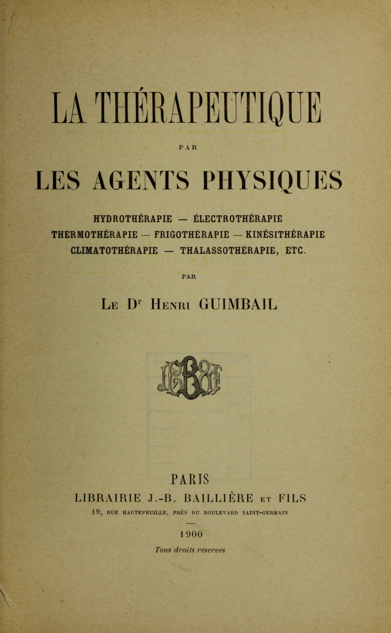 LES AGENTS PHYSIQUES HYDROTHÉRAPIE — ÉLECTROTHÉRAPIE THERMOTHÉRAPIE — FRIGOTHÉRAPIE — KINÉSITHÉRAPIE CLIMATOTHÉRAPIE — THALASSOTHÉRAPIE, ETC. Le Henri GUIMBAIL PARIS LIBRAIRIE J.-B. BAILLIÈRE et FILS 19, RUE HAUTEFEUILLE, PRÈS DU BOULEVARD SAINT-GERMAIN 1900 Tous droits réservés