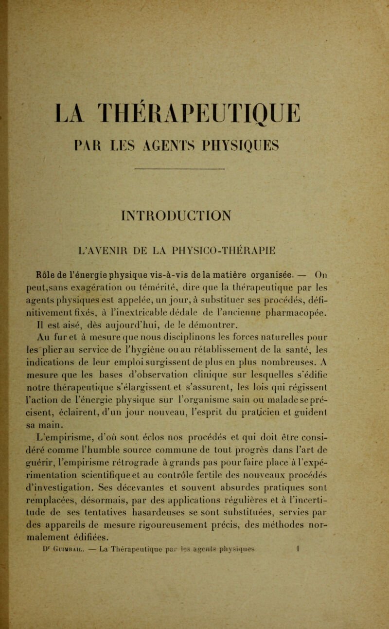 PAR LES AGENTS PHYSIQUES INTRODUCTION L’AVENIR DE LA PHYSICO-THÉRAPIE Rôle de l’énergie physique vis-à-vis delà matière organisée. — On peut,sans exagération ou témérité, dire que la thérapeutique par les agents physiques est appelée, un jour, à substituer ses procédés, défi- nitivement fixés, à rinextricable dédale de fancienne pharmacopée. Il est aisé, dès aujourd’hui, de le démontrer. Au fur et à mesure que nous disciplinons les forces naturelles pour les plierai! service de fhygiène ou au rétablissement de la santé, les indications de leur emploi surgissent de plus en pins nombreuses. A mesure que les bases d’observation clinique sur lesquelles s’édifie notre thérapeutique s’élargissent et s’assurent, les lois qui régissent l’action de l’énergie physique sur l’organisme sain ou malade se pré- cisent, éclairent, d’un jour nouAeau, l’esprit du praticien et guident sa main. L’empirisme, d’où sont éclos nos procédés et qui doit être consi- déré comme l’humble source commune de tout progrès dans l’art de guérir, l’empirisme rétrograde àgrands pas pour faire place à l’expé- rimentation scientifique et au contrôle fertile des nouveaux procédés d’investigation. Ses décevantes et souvent absurdes pratiques sont remplacées, désormais, par des applications régulières et à l’incerti- tude de ses tentatives hasardeuses se sont substituées, servies pai’ des appareils de mesure rigoureusement précis, des méthodes nor- malement édifiées. Güimbail. — La Tliérapeulique pa;- les agents pliysiquos 1