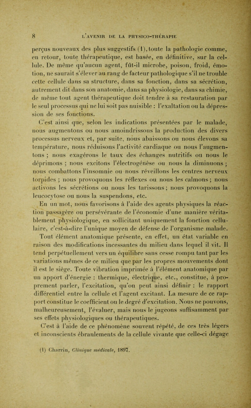 perçus nouveaux des plus sug-g-estifs (1),toute la pathologie comme, eu retour, toute thérapeutique, est basée, en définitive, sur la cel- lule. De même qu’aucun agent, fiit-il microbe, poison, froid, émo- tion, ne saurait s’élever au rang de facteur pathologique s’il ne trouble cette cellule dans sa structure, dans sa fonction, dans sa sécrétion, autrement dit dans son anatomie, dans sa physiologie, dans sa chimie, de même tout agent thérapeutique doit tendre à sa restauration par le seul processus qui ne lui soit pas nuisible : l’exaltation ou la dépres- sion de ses fonctions. C’est ainsi que, selon les indications présentées par le malade, nous augmentons ou nous amoindrissons la production des divers processus nerveux et, par suite, nous abaissons ou nous élevons sa température, nous réduisons l’activité cardiaque ou nous l’augmen- tons ; nous exagérons le taux des échanges nutritifs ou nous le déprimons ; nous excitons l’électrogénèse ou nous la diminuons ; nous combattons l’insomnie ou nous réveillons les centres nerveux torpides ; nous provoquons les réflexes ou nous les calmons ; nous activons les sécrétions ou nous les tarissons ; nous provoquons la leucocytose ou nous la suspendons, etc. En un mot, nous favorisons à l’aide des agents physiques la réac- tion passagère ou persévérante de l’économie d’une manière vérita- blement physiologique, en sollicitant uniquement la fonction cellu- laire, c’est-à-dire Tunique moyen de défense de l’organisme malade. Tout élément anatomique présente, en effet, un état variable en raison des modifications incessantes du milieu dans lequel il vit. Il tend perpétuellement vers un équilibre sans cesse rompu tant par les variations mêmes de ce milieu que par les propres mouvements dont il est le siège. Toute vibration imprimée à Télément anatomique par un apport d’énergie : thermique, électrique, etc., constitue, à pro- prement parler, l’excitation, qu’on peut ainsi définir : le rapport différentiel entre la cellule et l’agent excitant. La mesure de ce rap- port constitue le coefficient ou le degré d’excitation. Nous ne pouvons, malheureusement, l’évaluer, mais nous le jugeons suffisamment par ses effets physiologiques ou thérapeutiques. C’est à l’aide de ce phénomène souvent répété, de ces très légers et inconscients ébranlements de la cellule vivante que celle-ci dégage (1) Charrin, Clinique médicale, 4897.