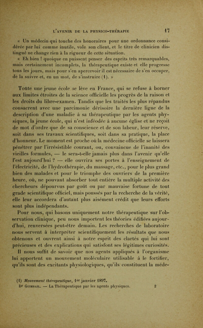 (( Un médecin qui touche des honoraires pour une ordonnance consi- dérée par lui comme inutile, vole son client, et le titre de clinicien dis- ting-ué ne change rien à la rigueur de cette situation. (( Eh bien ! quoique en puissent penser des esprits très remarquables, mais certainement incomplets, la thérapeutique existe et elle progresse tous les jours, mais pour s’en apercevoir il est nécessaire de s’en occuper, de la suivre et, en un mot, de s’instruire (1). » Toute une jeune école se lève en France, qui se refuse à borner aux limites étroites de la science officielle les progrès de la raison et les droits du libre-examen. Tandis que les traités les plus répandus consacrent avec une parcimonie dérisoire la dernière ligne de la description d’une maladie à sa thérapeutique par les agents phy- siques, la jeune école, qui n’est inféodée à aucune église et ne reçoit de mot d’ordre que de sa conscience et de son labeur, leur réserve, soit dans ses travaux scientifiques, soit dans sa pratique, la place d’honneur. Le moment est proche où la médecine officielle se laissera pénétrer par l’irrésistible courant, ou, convaincue de l’inanité des vieilles formules, — le sera-t-elle jamais plus dans l’avenir qu’elle l’est aujourd’hui ? — elle ouvrira ses portes à l’enseignement de l’électricité, de l’hydrothérapie, du massage, etc., pour le plus grand bien des malades et pour le triomphe des ouvriers de la première heure, où, ne pouvant absorber tout entière la multiple activité des chercheurs dépourvus par goût ou par mauvaise fortune de tout grade scientifique officiel, mais poussés par la recherche de la vérité, elle leur accordera d’autant plus aisément crédit que leurs efforts sont plus indépendants. Pour nous, qui basons uniquement notre thérapeutique sur l’ob- servation clinique, peu nous importent les théories édifiées aujour- d’hui, renversées peut-être demain. Les recherches de laboratoire nous servent à interpréter scientifiquement les résultats que nous obtenons et ouvrent ainsi à notre esprit des clartés qui lui sont précieuses et des explications qui satisfont ses légitimes curiosités. Il nous suffit de savoir que nos agents appliqués à l’organisme lui apportent un mouvement moléculaire utilisable à le fortifier, qu’ils sont des excitants physiologiques, qu’ils constituent la méde- (4) Mouvement thérapeutique, 1er janvier 1897. Dr Guimbail. — La Tliérapeutique par les agents physiques. 2