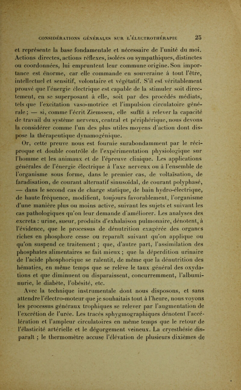 et représente la base fondamentale et nécessaire de bunité du moi. Actions directes, actions réflexes, isolées ou sympathiques, distinctes ou coordonnées, lui empruntent leur commune orig^ine. Son impor- tance est énorme, car elle commande en souveraine à tout Têtre, intellectuel et sensitif, volontaire et végétatif. S’il est véritablement prouvé que l’énergie électrique est capalile de la stimuler soit direc- tement, en se superposant à elle, soit par des procédés médiats, tels que l’excitation vaso-motrice et l’impulsion circulatoire géné- rale ; — si, comme l’écrit Ziemssen, elle suffit à relever la capacité de travail du système nerveux, central et périphérique, nous devons la considérer comme l’un des plus utiles moyens d’action dont dis- pose la thérapeutique dynamogénique. Or, cette preuve nous est fournie surabondamment par le réci- proque et double contrôle de l’expérimentation physiologique sur l’homme et les animaux et de l’épreuve clinique. Les applications générales de l’énergie électrique à l’axe nerveux ou à l’ensemble de l’organisme sous forme, dans le premier cas, de voltaïsation, de faradisation, de courant alternatif sinusoïdal, de courant polyphasé, — dans le second cas de charge statique, de bain hydro-électrique, de haute fréquence, modifient, toujours favorablement, l’organisme d’une manière plus ou moins active, suivant les sujets et suivant les cas pathologiques qu’on leur demande d’améliorer. Les analyses des excreta : urine, sueur, produits d’exhalaison pulmonaire, dénotent, à l’évidence, que le processus de dénutrition exagérée des organes riches en phosphore cesse ou reparaît suivant qu’on applique ou qu’on suspend ce traitement ; que, d’autre part, l’assimilation des phosphates alimentaires se fait mieux ; que la déperdition urinaire de l’acide phosphorique se ralentit, de même que la dénutrition des hématies, en même temps que se relève le taux général des oxyda- tions et que diminuent ou disparaissent, concurremment, l’albumi- nurie, le diabète, l’obésité, etc. Avec la technique instrumentale dont nous disposons, et sans attendre l’électro-moteur que je souhaitais tout à l’heure, nous voyons les processus généraux trophiques se relever par l’augmentation de l’excrétion de l’urée. Les tracés sphygmographiques dénotent l’accé- lération et l’ampleur circulatoires en même temps que le retour de l’élasticité artérielle et le dégorgement veineux. La cryesthésie dis- paraît ; le thermomètre accuse l’élévation de plusieurs dixièmes de