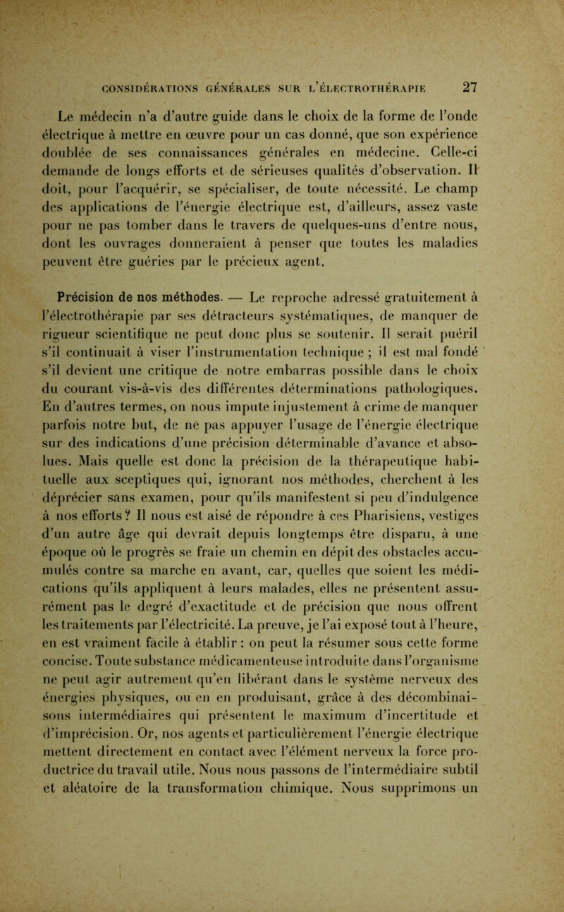 Le médecin n’a d’autre guide dans le choix de la forme de l’onde électrique à mettre en œuvre pour un cas donné, que son expérience doublée de ses connaissances générales en médecine. Celle-ci demande de longs efforts et de sérieuses qualités d’observation. Il doit, pour l’acquérir, se spécialiser, de toute nécessité. Le champ des applications de l’énergie électrique est, d’ailleurs, assez vaste pour ne pas tomber dans le travers de quelques-uns d’entre nous, dont les ouvrages donneraient à penser que toutes les maladies peuvent être guéries par le précieux agent. Précision de nos méthodes. — Le reproche adressé gratuitement à l’électrothérapie par ses détracteurs systématiques, de manquer de rigueur scientifique ne peut donc plus se soutenir. Il serait puéril s’il continuait à viser rinstrumentation technique ; il est mal fondé s’il devient une critique de notre embarras possible dans le choix du courant vis-à-vis des différentes déterminations pathologiques. En d’autres termes, on nous impute injustement à crime de manquer parfois notre but, de ne pas appuyer l’usage de l’énergie électrique sur des indications d’une précision déterminable d’avance et abso- lues. Mais quelle est donc la précision de la thérapeutique habi- tuelle aux sceptiques qui, ignorant nos méthodes, cherchent à les déprécier sans examen, pour qu’ils manifestent si peu d’indulgence à nos efforts? Il nous est aisé de répondre à ces Pharisiens, vestiges d’un autre âge qui devrait depuis longtemps être disparu, à une époque où le progrès se fraie un chemin en dépit des obstacles accu- mulés contre sa marche en avant, car, quelles que soient les médi- cations qu’ils appliquent à leurs malades, elles ne présentent assu- rément pas le degré d’exactitude et de précision que nous offrent les traitements par l’électricité. La preuve, je l’ai exposé tout à l’heure, en est vraiment facile à établir : on peut la résumer sous cette forme concise. Toute substance médicamenteuse introduite dans l’organisme ne peut agir autrement qu’en libérant dans le système nerveux des énergies physiques, ou en en produisant, grâce à des décombinai- sons intermédiaires qui présentent le maximum d’incertitude et d’imprécision. Or, nos agents et particulièrement l’énergie électrique mettent directement en contact avec l’élément nerveux la force pro- ductrice du travail utile. Nous nous passons de l’intermédiaire subtil et aléatoire de la transformation chimique. Nous supprimons un