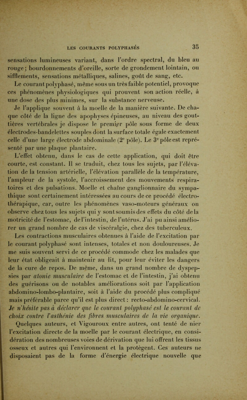 sensations lumineuses variant, dans Tordre spectral, du bleu au roug-e ; bourdonnements d’oreille, sorte de grondement lointain, ou sifflements, sensations métalliques, salines, goût de sang, etc. Le courant polyphasé, même sous un très faible potentiel, provoque ces phénomènes physiologiques qui prouvent son action réelle, à une dose des plus minimes, sur la substance nerveuse. Je l’applique souvent à la moelle de la manière suivante. De cha- que côté de la ligne des apophyses épineuses, au niveau des gout- tières vertébrales je dispose le premijer pôle sous forme de deux électrodes-bandelettes souples dont la surface totale égale exactement celle d’une large électrode abdominale (2° pôle). Le 3® pôle est repré- senté par une plaque plantaire. L’effet obtenu, dans le cas de cette application, qui doit être courte, est constant. 11 se traduit, chez tous les sujets, par l’éléva- tion de la tension artérielle, l’élévation parallèle de la température, l’ampleur de la systole, l’accroissement des mouvements respira- toires et des pulsations. Moelle et chaîne ganglionnaire du sympa- thique sont certainement intéressées au cours de ce procédé électro- thérapique, car, outre les phénomènes vaso-moteurs généraux on observe chez tous les sujets qui y sont soumis des effets du côté delà motricité de l’estomac, de l’intestin, de l’utérus. J’ai pu ainsi amélio- rer un grand nombre de cas de viscéralgie, chez des tuberculeux. Les contractions musculaires obtenues à l’aide de l’excitation par le courant polyphasé sont intenses, totales et non douloureuses. Je me suis souvent servi de ce procédé commode chez les malades que leur état obligeait à maintenir au lit, pour leur éviter les dangers de la cure de repos. De même, dans un grand nombre de dyspep- sies par atonie musculaire de l’estomac et de l’intestin, j’ai obtenu des guérisons ou de notables améliorations soit par l’application abdomino-lombo-plantaire, soit à l’aide du procédé plus compliqué mais préférable parce qu’il est plus direct : recto-abdomino-cervical. Je n hésite pas à déclarer que le courant polyphasé est le courant de choix contre rasthénie des fibres musculaires de la vie orgajiique. Quelques auteurs, et Vigouroux entre autres, ont tenté de nier l’excitation directe de la moelle par le courant électrique, en consi- dération des nombreuses voies de dérivation que lui offrent les tissus osseux et autres qui l’environnent et la protègent. Ces auteurs ne disposaient pas de la forme d’énergie électrique nouvelle que