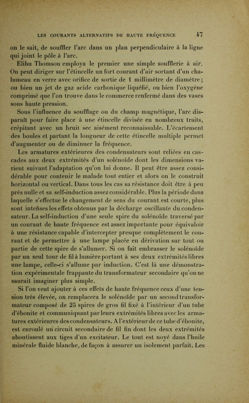 on le sait, de souffler Tare dans un plan perpendiculaire à la ligne qui joint le pôle à Tare, Elihu Thomson employa le premier une simple soufflerie à air. On peut diriger sur rétincelle un fort courant d’air sortant dTin cha- lumeau en verre avec orifice de sortie de 1 millimètre de diamètre ; ou bien un jet de gaz acide carbonique liquéfié, ou bien l’oxygène comprimé que l’on trouve dans le commerce renfermé dans des vases sous haute pression. Sous l’influence du soufflage ou du champ magnétique, l’arc dis- paraît pour faire place à une étincelle divisée en nombreux traits, crépitant avec un bruit sec aisément reconnaissable. L’écartement des boules et partant la longueur de cette étincelle multiple permet d’augmenter ou de diminuer la fréquence. Les armatures extérieures des condensateurs sont reliées en cas- cades aux deux extrémités d’un solénoïde dont les dimensions va- rient suivant l’adaptation qu’on lui donne. 11 peut être assez consi- dérable pour contenir le malade tout entier et alors on le construit horizontal ou vertical. Dans tous les cas sa résistance doit être à peu près nulle et sa self-induction assez considérable. Plus la période dans laquelle s’eflectue le changement de sens du courant est courte, plus sont intenses les effets obtenus par la décharge oscillante du conden- sateur. La self-induction d’une seule spire du solénoïde traversé par un courant de haute fréquence est assez importante pour équivaloir à une résistance capable d’intercepter presque complètement le cou- rant et de permettre à une lampe placée en dérivation sur tout ou partie de cette spire de s’allumer. Si on fait embrasser le solénoïde par un seul tour de fil à lumière portant à ses deux extrémités libres une lampe, celle-ci s’allume par induction. C’est là une démonstra- tion expérimentale frappante du transformateur secondaire qu’on ne saurait imaginer plus simple. Si l’on veut ajouter à ces effets de haute fréquence ceux d’une ten- sion très élevée, on remplacera le solénoïde par un second transfor- mateur composé de 25 spires de gros fil fixé à fintérieur d’un tube d’ébonite et communiquant par leurs extrémités libres avec les arma- tures extérieures des condensateurs. A l’extérieur de ce tube d’ébonite, est enroulé un circuit secondaire de fil fin dont les deux extrémités aboutissent aux tiges d’un excitateur. Le tout est noyé dans l’huile minérale fluide blanche, de façon à assurer un isolement parfait. Les