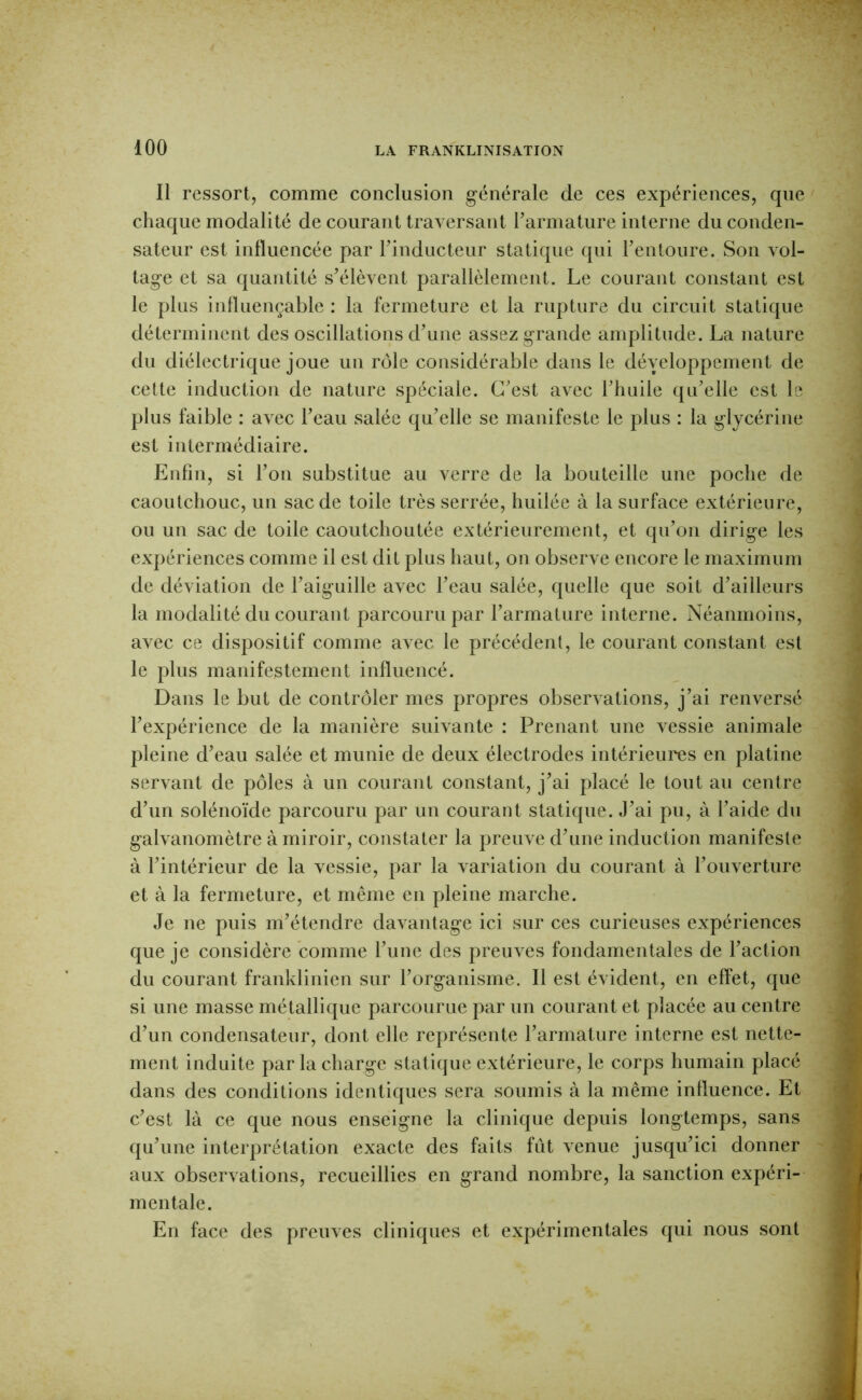 Il ressort, comme conclusion g-énérale de ces expériences, que chaque modalité de courant traversant rarmature interne du conden- sateur est influencée par rindiicteur statique qui Fentoure. Son vol- tag-e et sa quantité s’élèvent parallèlement. Le courant constant est le plus influençable : la fermeture et la rupture du circuit statique déterminent des oscillations d’une assez grande amplitude. La nature du diélectrique joue un rôle considérable dans le développement de cette induction de nature spéciale. C’est avec l’huile qu’elle est le plus faible : avec l’eau salée qu’elle se manifeste le plus : la glycérine est intermédiaire. Enfin, si l’on substitue au verre de la bouteille une poche de caoutchouc, un sac de toile très serrée, huilée à la surface extérieure, ou un sac de toile caoutchoutée extérieurement, et qu’on dirige les expériences comme il est dit plus haut, on observe encore le maximum de déviation de l’aiguille avec l’eau salée, quelle que soit d’ailleurs la modalité du courant parcouru par l’armature interne. Néanmoins, avec ce dispositif comme avec le précédent, le courant constant est le plus manifestement influencé. Dans le but de contrôler mes propres observations, j’ai renversé l’expérience de la manière suivante : Prenant une vessie animale pleine d’eau salée et munie de deux électrodes intérieures en platine servant de pôles à un courant constant, j’ai placé le tout au centre d’un solénoïde parcouru par un courant statique. .J’ai pu, à l’aide du galvanomètre à miroir, constater la preuve d’une induction manifeste à l’intérieur de la vessie, par la variation du courant à l’ouverture et à la fermeture, et même en pleine marche. Je ne puis m’étendre davantage ici sur ces curieuses expériences que je considère comme l’une des preuves fondamentales de l’action du courant franklinien sur l’organisme. Il est évident, en effet, que si une masse métallique parcourue par un courant et placée au centre d’un condensateur, dont elle représente l’armature interne est nette- ment induite par la charge statique extérieure, le corps humain placé dans des conditions identiques sera soumis à la même influence. Et c’est là ce que nous enseigne la clinique depuis longtemps, sans qu’une interprétation exacte des faits fût venue jusqu’ici donner aux observations, recueillies en grand nombre, la sanction expéri- mentale. En face des preuves cliniques et expérimentales qui nous sont