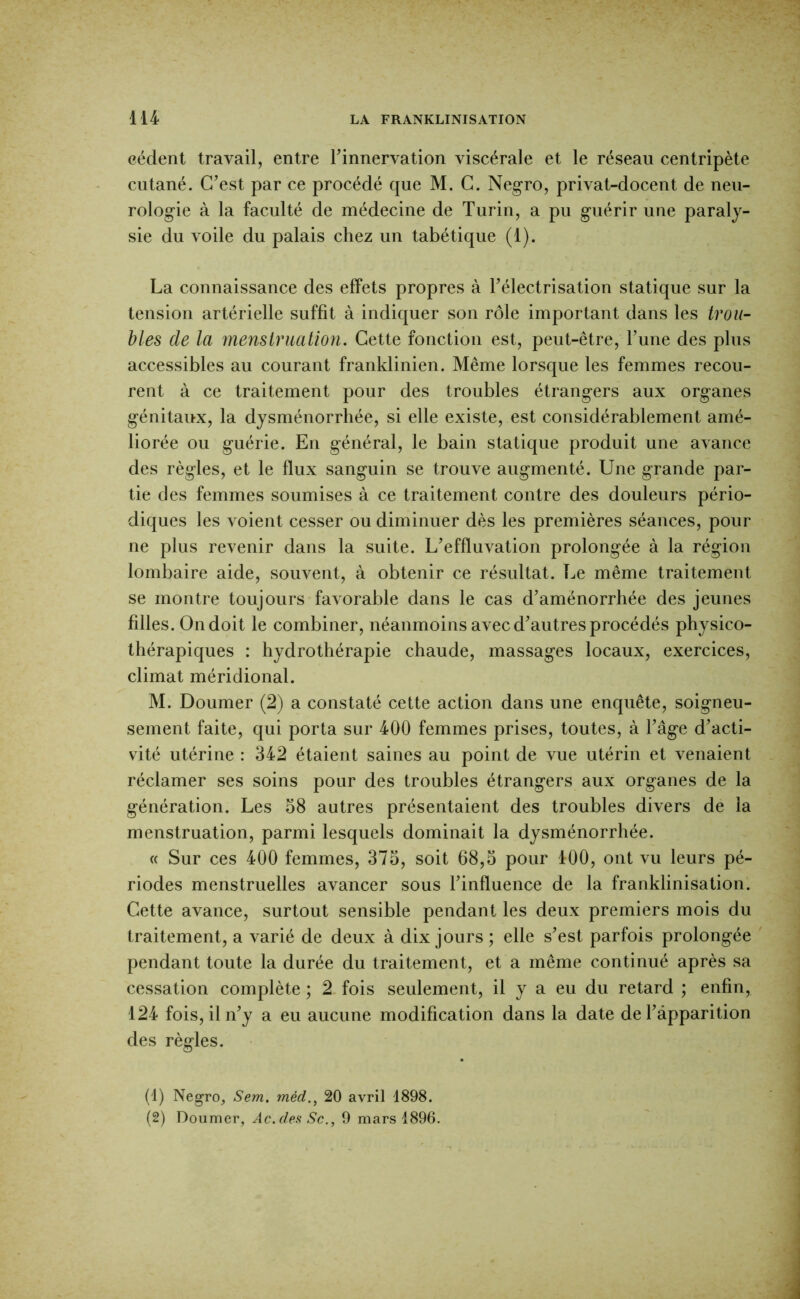 cèdent travail, entre Tinnervation viscérale et le réseau centripète cutané. C’est par ce procédé que M. G. Neg-ro, privat-docent de neu- rologie à la faculté de médecine de Turin, a pu guérir une paraly- sie du voile du palais chez un tabétique (1). La connaissance des effets propres à l’électrisation statique sur la tension artérielle suffit à indiquer son rôle important dans les trou- bles de la menstruation. Cette fonction est, peut-être, l’une des plus accessibles au courant franklinien. Même lorsque les femmes recou- rent à ce traitement pour des troubles étrangers aux organes génitaux, la dysménorrhée, si elle existe, est considérablement amé- liorée ou guérie. En général, le bain statique produit une avance des règles, et le flux sanguin se trouve augmenté. Une grande par- tie des femmes soumises à ce traitement contre des douleurs pério- diques les voient cesser ou diminuer dès les premières séances, pour ne plus revenir dans la suite. L’effluvation prolongée à la région lombaire aide, souvent, à obtenir ce résultat. Le même traitement se montre toujours favorable dans le cas d’aménorrhée des jeunes filles. On doit le combiner, néanmoins avec d’autres procédés physico- thérapiques : hydrothérapie chaude, massages locaux, exercices, climat méridional. M. Doumer (2) a constaté cette action dans une enquête, soigneu- sement faite, qui porta sur 400 femmes prises, toutes, à l’âge d’acti- vité utérine : 342 étaient saines au point de vue utérin et venaient réclamer ses soins pour des troubles étrangers aux organes de la génération. Les 58 autres présentaient des troubles divers de la menstruation, parmi lesquels dominait la dysménorrhée. « Sur ces 400 femmes, 375, soit 68,5 pour 100, ont vu leurs pé- riodes menstruelles avancer sous l’influence de la franklinisation. Cette avance, surtout sensible pendant les deux premiers mois du traitement, a varié de deux à dix jours ; elle s’est parfois prolongée pendant toute la durée du traitement, et a même continué après sa cessation complète ; 2. fois seulement, il y a eu du retard ; enfin, 124 fois, il n’y a eu aucune modification dans la date de l’apparition des règles. (1) Negro, Sem. méd.^ 20 avril 1898. (2) Doumer, .9c., 9 mars 1896.