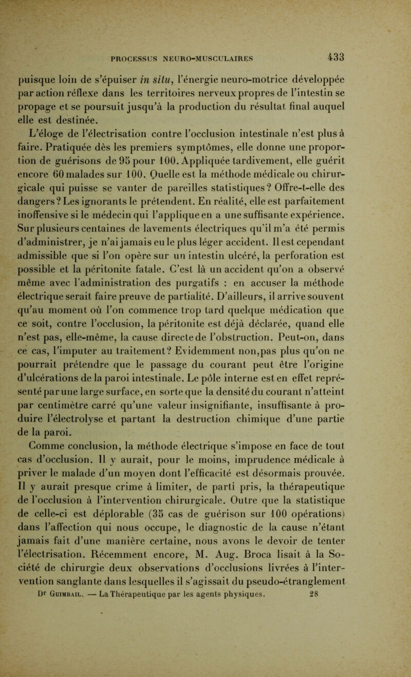 puisque loin de s’épuiser in situ, l’énerg-ie neuro-motrice développée par action réflexe dans les territoires nerveux propres de l’intestin se propag-e et se poursuit jusqu’à la production du résultat final auquel elle est destinée. L’éloge de l’électrisation contre l’occlusion intestinale n’est plus à faire. Pratiquée dès les premiers symptômes, elle donne une propor- tion de guérisons de 93 pour 100. Appliquée tardivement, elle guérit encore 60 malades sur 100. Quelle est la méthode médicale ou chirur- gicale qui puisse se vanter de pareilles statistiques? Offre-t-elle des dangers? Les ignorants le prétendent. En réalité, elle est parfaitement inoffensive si le médecin qui l’applique en a une suffisante expérience. Sur plusieurs centaines de lavements électriques qu’il m’a été permis d’administrer, je n’ai jamais eu le plus léger accident. 11 est cependant admissible que si l’on opère sur un intestin ulcéré, la perforation est possible et la péritonite fatale. C’est là un accident qu’on a observé même avec l’administration des purgatifs : en accuser la méthode électrique serait faire preuve de partialité. D’ailleurs, il arrive souvent qu’au moment où l’on commence trop tard quelque médication que ce soit, contre l’occlusion, la péritonite est déjà déclarée, quand elle n’est pas, elle-même, la cause directe de l’obstruction. Peut-on, dans ce cas, l’imputer au traitement? Evidemment non,pas plus qu’on ne pourrait prétendre que le passage du courant peut être l’origine d’ulcérations de la paroi intestinale. Le pôle interne est en effet repré- senté par une large surface, en sorte que la densité du courant n’atteint par centimètre carré qu’une valeur insignifiante, insuffisante à pro- duire l’électrolyse et partant la destruction chimique d’une partie de la paroi. Gomme conclusion, la méthode électrique s’impose en face de tout cas d’occlusion. 11 y aurait, pour le moins, imprudence médicale à priver le malade d’un moyen dont l’efficacité est désormais prouvée. Il y aurait presque crime à limiter, de parti pris, la thérapeutique de l’occlusion à l’intervention chirurgicale. Outre que la statistique de celle-ci est déplorable (33 cas de guérison sur 100 opérations) dans l’affection qui nous occupe, le diagnostic de la cause n’étant jamais fait d’une manière certaine, nous avons le devoir de tenter l’électrisation. Récemment encore, M. Aug. Broca lisait à la So- ciété de chirurgie deux observations d’occlusions livrées à l’inter- vention sanglante dans lesquelles il s’agissait du pseudo-étranglement Dr Guimbail. — La Thérapeutique par les agents physiques. 28