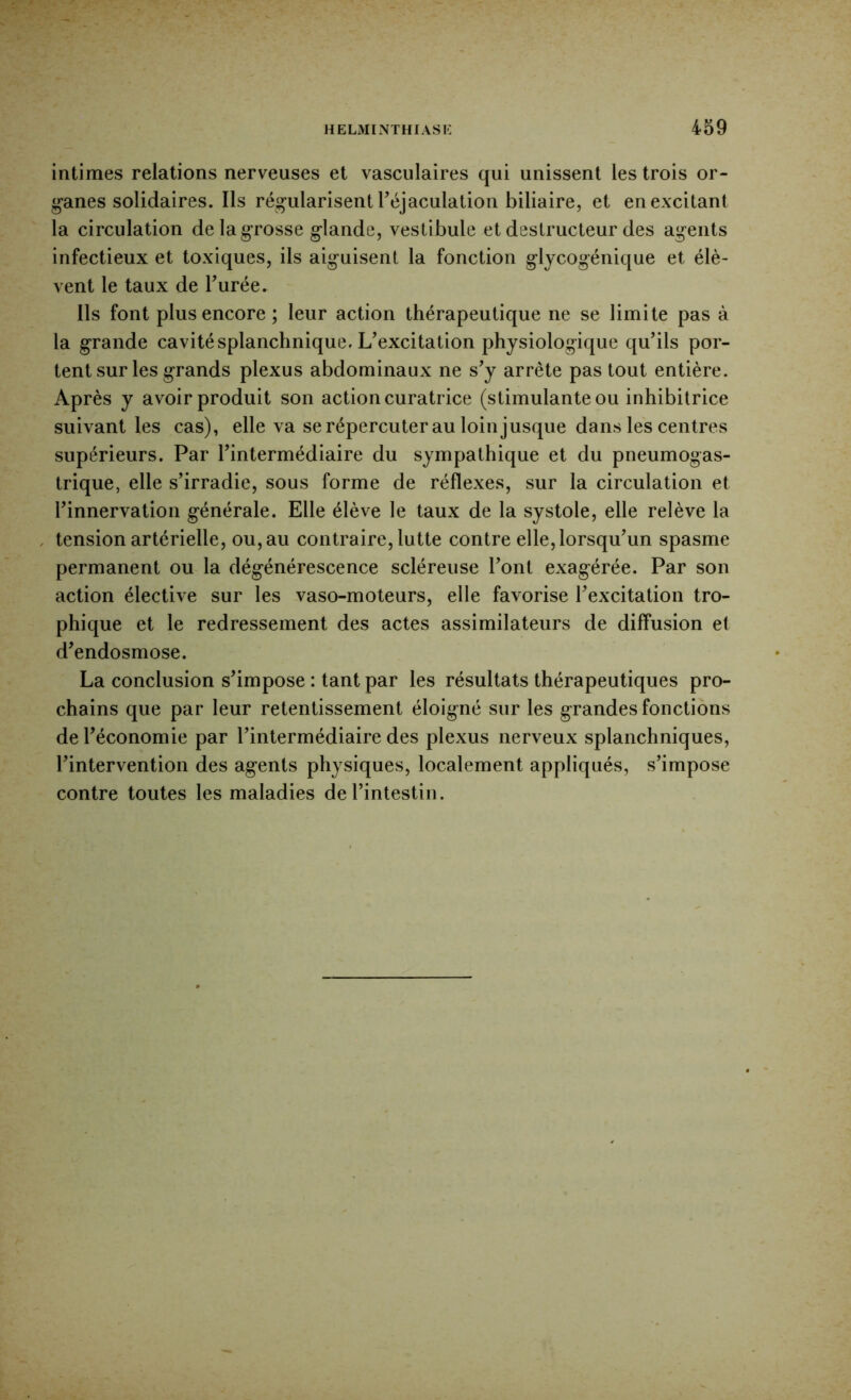 intimes relations nerveuses et vasculaires qui unissent les trois or- g*anes solidaires. Ils régularisent réjaculation biliaire, et en excitant la circulation de la g'rosse glande, vestibule et destructeur des agents infectieux et toxiques, ils aiguisent la fonction glycogénique et élè- vent le taux de Turée. Ils font plus encore ; leur action thérapeutique ne se limite pas à la grande cavité splanchnique. L’excitation physiologique qu’ils por- tent sur les grands plexus abdominaux ne s’y arrête pas tout entière. Après y avoir produit son action curatrice (stimulante ou inhibitrice suivant les cas), elle va se répercuter au loin jusque dans les centres supérieurs. Par l’intermédiaire du sympathique et du pneumogas- trique, elle s’irradie, sous forme de réflexes, sur la circulation et l’innervation générale. Elle élève le taux de la systole, elle relève la tension artérielle, ou, au contraire, lutte contre elle, lorsqu’un spasme permanent ou la dégénérescence scléreuse l’ont exagérée. Par son action élective sur les vaso-moteurs, elle favorise l’excitation tro- phique et le redressement des actes assimilateurs de diffusion et d’endosmose. La conclusion s’impose : tant par les résultats thérapeutiques pro- chains que par leur retentissement éloigné sur les grandes fonctions de l’économie par l’intermédiaire des plexus nerveux splanchniques, l’intervention des agents physiques, localement appliqués, s’impose contre toutes les maladies de l’intestin.