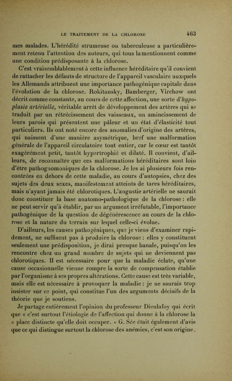 mes malades. L'hérédité strumeuse ou tuberculeuse a particulière- ment retenu Tattention des auteurs, qui tous la mentionnent comme une condition prédisposante à la chlorose. C'est vraisemblablement à cette influence héréditaire qu'il convient de rattacher les défauts de structure de l'appareil vasculaire auxquels les Allemands attribuent une importance palhogénique capitale dans l'évolution de la chlorose. Rokitansky, Bamberger, Virchow ont décrit comme constante, au cours de cette affection, une sorte d’hypo- plasie artérielle, véritable arrêt de développement des artères qui se traduit par un rétrécissement des vaisseaux, un amincissement de leurs parois qui présentent une pâleur et un état d'élasticité tout particuliers. Ils ont noté encore des anomalies d’origine des artères, qui naissent d'une manière asymétrique, bref une malformation générale de l'appareil circulatoire tout entier, car le cœur est tantôt exagérément petit, tantôt hypertrophié et dilaté. 11 convient, d'ail- leurs, de reconnaître que ces malformations héréditaires sont loin d'être pathognomoniques de la chlorose. Je les ai plusieurs fois ren- contrées en dehors de cette maladie, au cours d'autopsies, chez des sujets des deux sexes, manifestement atteints de tares héréditaires, mais n’ayant jamais été chlorotiques. L'angustie artérielle ne saurait donc constituer la base anatomo-pathologique de la chlorose : elle ne peut servir qu’à établir, par un argument irréfutable, l'importance pathogénique de la question de dégénérescence au cours de la chlo- rose et la nature du terrain sur lequel celle-ci évolue. D’ailleurs, les causes pathogéniques, que je viens d'examiner rapi- dement, ne suffisent pas à produire la chlorose : elles y constituent seulement une prédisposition, je dirai presque banale, puisqu'on les rencontre chez un grand nombre de sujets qui ne deviennent pas chlorotiques. Il est nécessaire pour que la maladie éclate, qu'une cause occasionnelle vienne rompre la sorte de compensation établie par l'organisme à ses propres altérations. Cette cause est très variable, mais elle est nécessaire à provoquer la maladie : je ne saurais trop insister sur ce point, qui constitue l'un des arguments décisifs de la théorie que je soutiens. Je partage entièrement l'opinion du professeur Dieulafoy qui écrit que « c'est surtout l'étiologie de l'affection qui donne à la chlorose la <( place distincte qu'elle doit occuper. » G. Séc était également d'avis que ce qui distingue surtout la chlorose des anémies, c’est son origine.